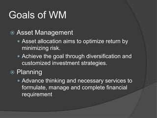 Goals of WM
 Asset Management
 Asset allocation aims to optimize return by
minimizing risk.
 Achieve the goal through diversification and
customized investment strategies.
 Planning
 Advance thinking and necessary services to
formulate, manage and complete financial
requirement
 