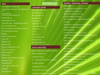 Our Client ListFMCG
Avon Beauty Products Ltd
Omniactive Healthcare Technologies Pvt
Ltd
Cavin Care Ltd
G M Pens International Ltd
Henkel Spic Ltd.
Hindustan lever Ltd
Hindustan Lever Ltd(Network Division)
ITC Ltd Food Division
ITC Ltd. International Business Division
ITC LtdPrinting Division
Kellogg
Terumo Penpol Limited.
Luxor Ltd.
Modicare Ltd.
Novartis Ltd.
Nutrine Confectionrys Ltd
Pepsi Frito Lays Ltd.
Perfetti India Ltd.
Ranbaxy Ltd
Reliance petro Marketing Pvt. Ltd.
Reynolds (P) Ltd.
Kaya Skin Care
Vazir Sultan Tobacco Ltd.
VIP BAGS
VKL Spices Ltd
CONSUMER GOODS
CRI Pumps / Nilkamal
Aristocrat Pvt Ltd
Birla Yamaha Ltd.
Blowplast Ltd.
Blue Star Ltd.
Electrolux Ltd.
Exide Industries Ltd.
Kinetic Ltd.
LG Ltd.
Onida Ltd
VIP Industries Ltd.
Whirlpool Ltd.
Redington (I)Pvt Ltd
Euro Star Communications LLC
RETAIL INDUSTRIES
Jumbo Electronics Corporation (P) Ltd.
Bharti Fieldfresh Ltd
Landmark Group
ITC ( International business division)
ITC Wills Lifestyle
Pantaloon (I) Pvt Ltd
Reliance Retail Business
Subhiksha Trading Services Pvt Ltd
BANKING / INSURANCE / FINANCE
HSBC Bank
Allianz Bajaj Life Insurance Co. Ltd
Anand Rathi Securities Ltd
Bharti Axa Life Insurance ltd
Centurion Bank of Punjab
Citi Financials -M.P. ,Gujrat, Maharashtra,Delhi
Citibank
Dabur Aviva Life Insurance Company Ltd
Dewan Housing Finance Ltd
Firstindia Credit
Future Generali Insurance Co. Ltd
GMAC TCFC Ltd./Cholamanadalam/Bajaj Auto Ltd.
HDFC Bank
HDFC Standard Life Insurance Company Ltd.
ICICI BANK
Indus Ind. Ltd.
ING Vysya Life Insu. Co. Ltd.
Kotak Bank Ltd
Kotak Securities Ltd/Cholamandalam/Bajaj auto Ltd.
Max New York Life Insu. Co. Ltd.
OM Kotak Mahindra Life Insu. Ltd.
Reliance Life Insurance Co. Ltd
Standard Chartered Bank Ltd.
YES BANK
Birla Sunlife AMC Ltd
Metlife Insurance Co. Ltd Cont…
 