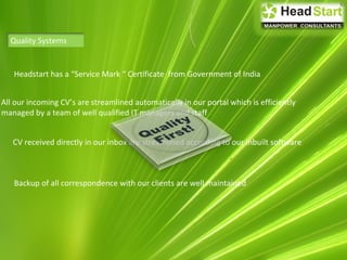 Quality Systems
All our incoming CV’s are streamlined automatically in our portal which is efficiently
managed by a team of well qualified IT managers and staff
CV received directly in our inbox are streamlined according to our inbuilt software
Backup of all correspondence with our clients are well maintained
Headstart has a “Service Mark “ Certificate from Government of India
 