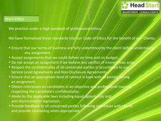 Work Ethics
We practice under a high standard of professional ethics.
We have formalized these standards into our Code of Ethics for the benefit of our Clients.
• Ensure that our terms of business are fully understood by the client before undertaking
any assignment.
• Accept assignments that we could deliver on time and on budget.
• Do not accept an assignment if we believe any conflict of interest may arise.
• Respect the confidentiality of all concerned parties in accordance to our
Service Level Agreements and Non-Disclosure Agreements.
• Ensure that an appropriate level of contact is kept with all parties during
an assignment.
• Obtain references on candidates in an objective and professional manner,
respecting the candidate's confidentiality.
• Abide by the applicable laws including equal opportunity and
anti-discrimination legislation.
• Provide feedback to all concerned parties following interviews with clients
and provide counseling when appropriate.
 
