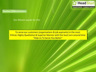 Positive Differentiators
Our Mission speaks for this:
To serve our customers (organizations & job aspirants) in the most
Ethical, Highly Qualitative & Superior Manner with the least turn around time
"Help Us To Serve You Better"
To serve our customers (organizations & job aspirants) in the most
Ethical, Highly Qualitative & Superior Manner with the least turn around time
"Help Us To Serve You Better"
 