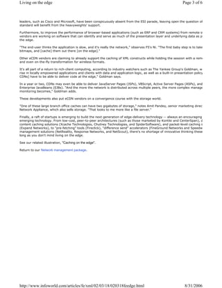 leaders, such as Cisco and Microsoft, have been conspicuously absent from the ESI parade, leaving open the question of
standard will benefit from the heavyweights' support.
Furthermore, to improve the performance of browser-based applications (such as ERP and CRM systems) from remote o
vendors are working on software that can identify and serve as much of the presentation layer and underlying data as po
the edge.
"The end-user thinks the application is slow, and it's really the network," observes F5's Ni. "The first baby step is to take
bitmaps, and [cache] them out there [on the edge]."
Other eCDN vendors are claiming to already support the caching of XML constructs while holding the session with a remo
and even on-the-fly transformation for wireless formats.
It's all part of a return to rich-client computing, according to industry watchers such as The Yankee Group's Goldman, w
rise in locally empowered applications and clients with data and application logic, as well as a built-in presentation policy
CDNs] have to be able to deliver code at the edge," Goldman says.
In a year or two, CDNs may even be able to deliver JavaServer Pages (JSPs), VBScript, Active Server Pages (ASPs), and
Enterprise JavaBeans (EJBs). "And the more the network is distributed across multiple peers, the more complex manage
monitoring becomes," Goldman adds.
These developments also put eCDN vendors on a convergence course with the storage world.
"One of these large branch office caches can have two gigabytes of storage," notes Amit Pandey, senior marketing direct
Network Appliance, which also sells storage. "That looks to me more like a file server."
Finally, a raft of startups is emerging to build the next generation of edge-delivery technology -- always an encouraging
emerging technology. From low-cost, peer-to-peer architectures (such as those marketed by Kontiki and CenterSpan), d
content caching solutions (Xcache Technologies, Chutney Technologies, and SpiderSoftware), and packet-level caching s
(Expand Networks), to "pre-fetching" tools (Fireclick), "difference send" accelerators (FineGround Networks and Speedw
management solutions (NetReality, Response Networks, and NetScout), there's no shortage of innovative thinking these
long as you don't mind living on the edge.
See our related illustration, "Caching on the edge".
Return to our Network management package.
Page 3 of 6Living on the edge
8/31/2006http://www.infoworld.com/articles/fe/xml/02/03/18/020318feedge.html
 