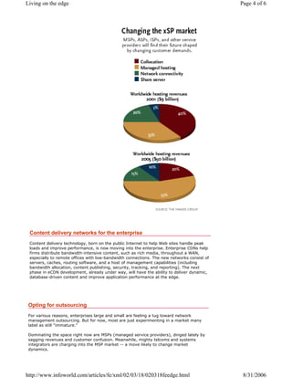 Content delivery networks for the enterprise
Content delivery technology, born on the public Internet to help Web sites handle peak
loads and improve performance, is now moving into the enterprise. Enterprise CDNs help
firms distribute bandwidth-intensive content, such as rich media, throughout a WAN,
especially to remote offices with low-bandwidth connections. The new networks consist of
servers, caches, routing software, and a host of management capabilities (including
bandwidth allocation, content publishing, security, tracking, and reporting). The next
phase in eCDN development, already under way, will have the ability to deliver dynamic,
database-driven content and improve application performance at the edge.
Opting for outsourcing
For various reasons, enterprises large and small are feeling a tug toward network
management outsourcing. But for now, most are just experimenting in a market many
label as still "immature."
Dominating the space right now are MSPs (managed service providers), dinged lately by
sagging revenues and customer confusion. Meanwhile, mighty telcoms and systems
integrators are charging into the MSP market -- a move likely to change market
dynamics.
Page 4 of 6Living on the edge
8/31/2006http://www.infoworld.com/articles/fe/xml/02/03/18/020318feedge.html
 