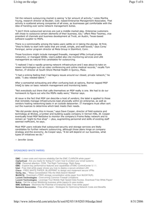 SPONSORED WHITE PAPERS
Yet the network outsourcing market is seeing "a fair amount of activity," notes Martha
Young, research director at Boulder, Colo.-based Enterprise Management Associates. That
activity is scattered among companies of all sizes, as businesses get comfortable with the
idea of handing over some network management duties.
"I don't think outsourced services are just a middle-market play. Enterprise customers
will chose to outsource certain elements of their business, too," offers Mike Twomey, vice
president of channels and business development at Tivoli, an Austin, Texas-based
software supplier to MSPs.
There is a commonality among the tasks users settle on in taking the plunge. At first,
"they're likely to start with tasks that are small, simple, and well-boxed," says Corey
Ferengul, senior program director at Meta Group in Stamford, Conn.
Those functions might include managed firewalls, managed VPNs (virtual private
networks), or managed WANs. Users polled also cite monitoring services and LAN
management as natural first candidates for outsourcing.
"I realized I had a rapidly growing network infrastructure and I was about to take on
newer technologies such as video conferencing and online medical records," recalls Tom
Riemer, IT director at South Shore Mental Health in Quincy, Mass.
"I had a sinking feeling that I had legacy issues around our closed, private network," he
adds. "I also needed talent."
After a somewhat exhausting and often confusing look at options, Riemer tapped MSP
InteQ to take on basic network management and monitoring tasks.
"Not everybody out there that calls themselves an MSP really is one. We had to do our
homework to figure out who the MSPs really were," Riemer says.
At issue is the fact that MSP can describe a host of vendors; the label is applied to those
that remotely manage infrastructures kept physically within an enterprise, as well as
vendors hosting networking tasks in an outside datacenter. IT managers must often sort
out the nuances to determine which best meets their needs.
"We did ponder doing this in-house," says Dave Cooper, director of field systems and
technology at Wickes, a lumber and building supply company in Vernon Hills, Ill. Cooper
eventually hired MSP NetSolve to monitor the company's Frame Relay network and to
remain an "eight-to-five shop" -- plus, augmenting personnel and skills of existing staff
seemed inefficient, he says.
Most MSP users indicate that outsourced security and storage services are likely
candidates for further network outsourcing, although those plans hinge on company
strategy and the economy. As Cooper says, "A lot will depend on our business, what
types of initiatives we do."
-- Jennifer Jones
EMC - Lower costs and improve reliability-Get the EMC CLARiiON white paper!
Ciphertrust - Are you ready for Sobig.G? Learn how to protect your email systems.
CDW - Personal attention. CDW. The Right Technology. Right Away.
EMC - Explore key performance features and capabilities of EMC ControlCenter 5.1.1.
Intel - Free Intel white paper shows you how to deploy a secure wireless LAN
Cisco - FREE WHITE PAPER: BLUEPRINT to design and implement secure VPNs
Verity, Inc. - "Mass Consolidation Hits the Web-Search Market"
McDATA - Download a FREE storage consolidation white paper from McDATA(R).
Lucent Technologies - Overcoming Common Firewall Limitations
Lucent Technologies - Leverage Your Mobile High Speed Data Access. Download Free White Paper!
Nokia - Get the scoop! Mobilizing business white papers & case studies.
BMC Software - Maximize the Potential of Enterprise Data: Free white paper!
Network Associates - Free white paper - Strategies for Optimizing Network Costs and Benefits
Page 5 of 6Living on the edge
8/31/2006http://www.infoworld.com/articles/fe/xml/02/03/18/020318feedge.html
 