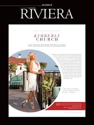 AS SEEN INAS SEEN IN
JEWELRY PROVIDED BY BLACK, STARR & FROST
No stranger to luxury, Kimberly Church began her real estate career
assisting in the sales of oceanfront lots up to $18,000,000. Today
as a sales partner with Jason Bradshaw of the Bradshaw
Residential Group with First Team Estates|Christie’s
International, Kimberly’s scope is international while her
focus remains very personal for every client. Chosen
to join the Bradshaw Residential Group because
of her high integrity and the trust of her broad
client base, Kimberly enjoys the experience
and beneﬁts of association with a small group
whose sales exceed $120 million since 2014.
A local Newport Beach native, Kimberly
has dedicated herself to raising donations
for The Living Success Center, which is a
non proﬁt counseling center providing
mental health services, regardless of the
clients ability to pay.
“The mind is everything,
what you think is what you
become.” —Buddah
K I M B E R LY
C H U R C H
D Y N A M I C W O M E N O F O R A N G E C O U N T Y
Company First Team Estates | CHRISTIE'S INTERNATIONAL
Address 4 Corporate Plaza Drive, Suite 100, Newport Beach
Phone 949.500.2527
Email kimberly@bradshawresidential.com
Web bradshawresidential.com
S A L E S PA R T N E R , B R A D S H AW R E S I D E N T I A L G R O U P,
F I R S T T E A M E S TAT E S | C H R I S T I E ' S I N T E R N AT I O N A L
 