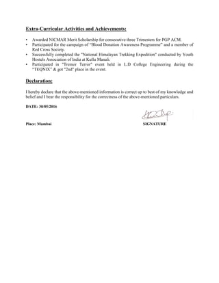 Extra-Curricular Activities and Achievements:
• Awarded NICMAR Merit Scholarship for consecutive three Trimesters for PGP ACM.
• Participated for the campaign of “Blood Donation Awareness Programme” and a member of
Red Cross Society.
• Successfully completed the "National Himalayan Trekking Expedition" conducted by Youth
Hostels Association of India at Kullu Manali.
• Participated in "Tremor Terror" event held in L.D College Engineering during the
“TEQNIX” & got "2nd" place in the event.
Declaration:
I hereby declare that the above-mentioned information is correct up to best of my knowledge and
belief and I bear the responsibility for the correctness of the above-mentioned particulars.
DATE: 30/05/2016
Place: Mumbai SIGNATURE
 