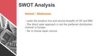 SWOT Analysis
Internal “ Weaknesses
- Lacks the product line and service breadth of HP and IBM
- The direct sales approach...