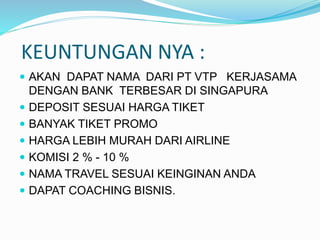 KEUNTUNGAN NYA :
 AKAN DAPAT NAMA DARI PT VTP KERJASAMA
DENGAN BANK TERBESAR DI SINGAPURA
 DEPOSIT SESUAI HARGA TIKET
 BANYAK TIKET PROMO
 HARGA LEBIH MURAH DARI AIRLINE
 KOMISI 2 % - 10 %
 NAMA TRAVEL SESUAI KEINGINAN ANDA
 DAPAT COACHING BISNIS.
 