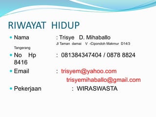 RIWAYAT HIDUP
 Nama : Trisye D. Mihaballo
Jl Taman damai V -Cipondoh Makmur D14/3
Tangerang
 No Hp : 081384347404 / 0878 8824
8416
 Email : trisyem@yahoo.com
trisyemihaballo@gmail.com
 Pekerjaan : WIRASWASTA
 