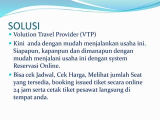SOLUSI
 Volution Travel Provider (VTP)
 Kini anda dengan mudah menjalankan usaha ini.
Siapapun, kapanpun dan dimanapun dengan
mudah menjalani usaha ini dengan system
Reservasi Online.
 Bisa cek Jadwal, Cek Harga, Melihat jumlah Seat
yang tersedia, booking issued tiket secara online
24 jam serta cetak tiket pesawat langsung di
tempat anda.
 