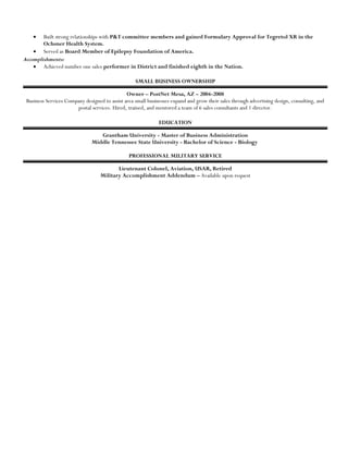 • Built strong relationships with P&T committee members and gained Formulary Approval for Tegretol XR in the
Ochsner Health System.
• Served as Board Member of Epilepsy Foundation of America.
Accomplishments:
• Achieved number one sales performer in District and finished eighth in the Nation.
SMALL BUSINESS OWNERSHIP
Owner – PostNet Mesa, AZ – 2004-2008
Business Services Company designed to assist area small businesses expand and grow their sales through advertising design, consulting, and
postal services. Hired, trained, and mentored a team of 6 sales consultants and 1 director.
EDUCATION
Grantham University - Master of Business Administration
Middle Tennessee State University - Bachelor of Science - Biology
PROFESSIONAL MILITARY SERVICE
Lieutenant Colonel, Aviation, USAR, Retired
Military Accomplishment Addendum – Available upon request
 