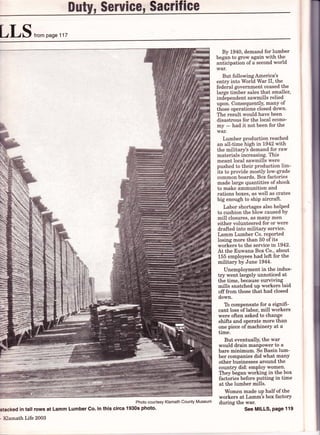 Dutgu Serul*e' $a*rifi*a
LLS,,,o'.npase117
S
-t;
*
Photo courtesy Klamath County Museum
stacked in tall rows at Lamm Lumber co. in this circa 1930s photo.
- Klamath Life 2003
By 1940, demand for lumber
began to grow again with the
aniicipation of a second world
war.
But following America's
entry into World War II, the
federal government ceased the
large timber sales that smaller,
independent sawmills relied
upon. Consequently, manY of
those operations closed down.
The result would have been
disastrous for the local econo-
my - had it not been for the
war.
Lumber production reached
an all-time high in 1942 with
the military's demand for raw
materials increasing. This
meant local sawmills were
pushed to their production lim-
its to provide mostly low-grade
common boards. Box factories
made large quantities of shook
to make ammunition and
rations boxes, as well as crates
big enough to ship aircraft.
Labor shortages also helPed
to cushion the blow caused bY
mill closures, as many men
either volunteered for or were
drafted into military service.
Lamm Lumber Co. reported
losing more than 50 of its
workers to the service Lr,1942.
At the Euwana Box Co., about
155 employees had left for the
military by June 1944.
Unemployment in the indus-
try went largely unnoticed at
the time, because surviving
mills snatched up workers laid
offfrom those that had closed
down.
To compensate for a signifi-
cant loss of labor, mill workers
were often asked to change
shifts and operate more than
one piece of machinery at a
time.
But eventually, the war
would drain manpower to a
bare minimum. So Basin lum-
ber companies did what manY
other businesses around the
country did: employ women.
They began working in the box
factories before putting in time
at the lumber mills.
Women made up half of the
workers at Lamm's box factory
during the war.
See MILLS, Page 119
 