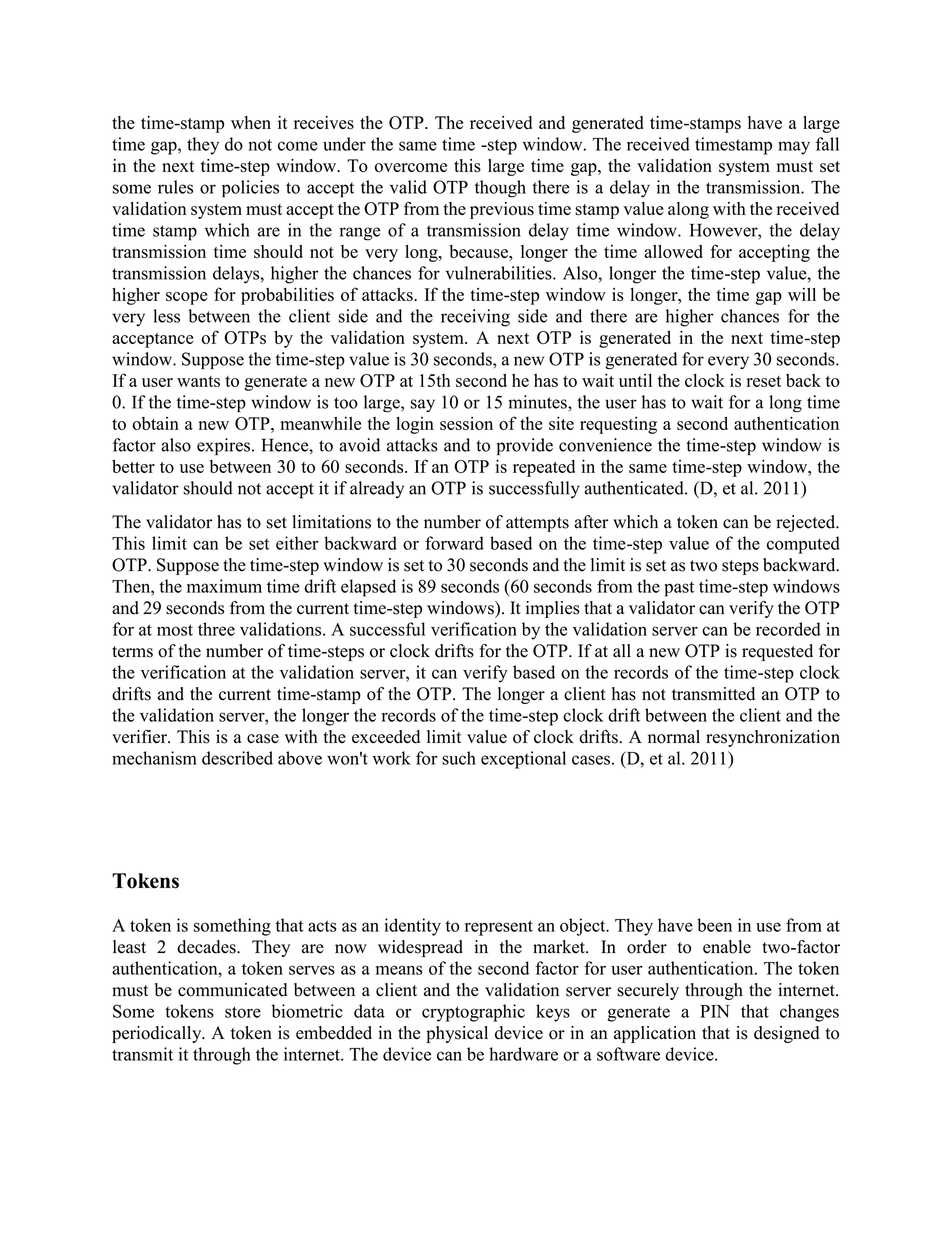 the time-stamp when it receives the OTP. The received and generated time-stamps have a large
time gap, they do not come under the same time -step window. The received timestamp may fall
in the next time-step window. To overcome this large time gap, the validation system must set
some rules or policies to accept the valid OTP though there is a delay in the transmission. The
validation system must accept the OTP from the previous time stamp value along with the received
time stamp which are in the range of a transmission delay time window. However, the delay
transmission time should not be very long, because, longer the time allowed for accepting the
transmission delays, higher the chances for vulnerabilities. Also, longer the time-step value, the
higher scope for probabilities of attacks. If the time-step window is longer, the time gap will be
very less between the client side and the receiving side and there are higher chances for the
acceptance of OTPs by the validation system. A next OTP is generated in the next time-step
window. Suppose the time-step value is 30 seconds, a new OTP is generated for every 30 seconds.
If a user wants to generate a new OTP at 15th second he has to wait until the clock is reset back to
0. If the time-step window is too large, say 10 or 15 minutes, the user has to wait for a long time
to obtain a new OTP, meanwhile the login session of the site requesting a second authentication
factor also expires. Hence, to avoid attacks and to provide convenience the time-step window is
better to use between 30 to 60 seconds. If an OTP is repeated in the same time-step window, the
validator should not accept it if already an OTP is successfully authenticated. (D, et al. 2011)
The validator has to set limitations to the number of attempts after which a token can be rejected.
This limit can be set either backward or forward based on the time-step value of the computed
OTP. Suppose the time-step window is set to 30 seconds and the limit is set as two steps backward.
Then, the maximum time drift elapsed is 89 seconds (60 seconds from the past time-step windows
and 29 seconds from the current time-step windows). It implies that a validator can verify the OTP
for at most three validations. A successful verification by the validation server can be recorded in
terms of the number of time-steps or clock drifts for the OTP. If at all a new OTP is requested for
the verification at the validation server, it can verify based on the records of the time-step clock
drifts and the current time-stamp of the OTP. The longer a client has not transmitted an OTP to
the validation server, the longer the records of the time-step clock drift between the client and the
verifier. This is a case with the exceeded limit value of clock drifts. A normal resynchronization
mechanism described above won't work for such exceptional cases. (D, et al. 2011)
Tokens
A token is something that acts as an identity to represent an object. They have been in use from at
least 2 decades. They are now widespread in the market. In order to enable two-factor
authentication, a token serves as a means of the second factor for user authentication. The token
must be communicated between a client and the validation server securely through the internet.
Some tokens store biometric data or cryptographic keys or generate a PIN that changes
periodically. A token is embedded in the physical device or in an application that is designed to
transmit it through the internet. The device can be hardware or a software device.
 