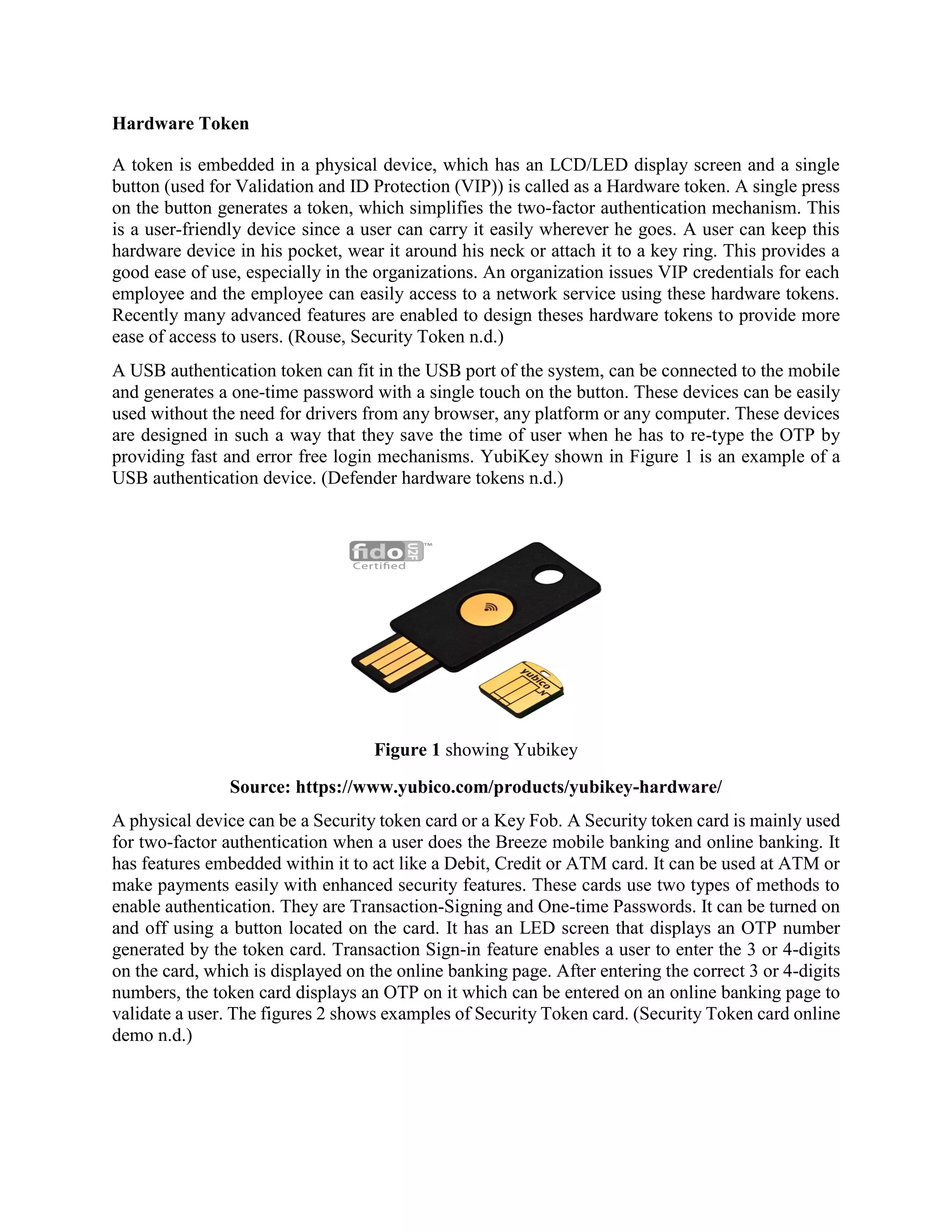 Hardware Token
A token is embedded in a physical device, which has an LCD/LED display screen and a single
button (used for Validation and ID Protection (VIP)) is called as a Hardware token. A single press
on the button generates a token, which simplifies the two-factor authentication mechanism. This
is a user-friendly device since a user can carry it easily wherever he goes. A user can keep this
hardware device in his pocket, wear it around his neck or attach it to a key ring. This provides a
good ease of use, especially in the organizations. An organization issues VIP credentials for each
employee and the employee can easily access to a network service using these hardware tokens.
Recently many advanced features are enabled to design theses hardware tokens to provide more
ease of access to users. (Rouse, Security Token n.d.)
A USB authentication token can fit in the USB port of the system, can be connected to the mobile
and generates a one-time password with a single touch on the button. These devices can be easily
used without the need for drivers from any browser, any platform or any computer. These devices
are designed in such a way that they save the time of user when he has to re-type the OTP by
providing fast and error free login mechanisms. YubiKey shown in Figure 1 is an example of a
USB authentication device. (Defender hardware tokens n.d.)
Figure 1 showing Yubikey
Source: https://www.yubico.com/products/yubikey-hardware/
A physical device can be a Security token card or a Key Fob. A Security token card is mainly used
for two-factor authentication when a user does the Breeze mobile banking and online banking. It
has features embedded within it to act like a Debit, Credit or ATM card. It can be used at ATM or
make payments easily with enhanced security features. These cards use two types of methods to
enable authentication. They are Transaction-Signing and One-time Passwords. It can be turned on
and off using a button located on the card. It has an LED screen that displays an OTP number
generated by the token card. Transaction Sign-in feature enables a user to enter the 3 or 4-digits
on the card, which is displayed on the online banking page. After entering the correct 3 or 4-digits
numbers, the token card displays an OTP on it which can be entered on an online banking page to
validate a user. The figures 2 shows examples of Security Token card. (Security Token card online
demo n.d.)
 