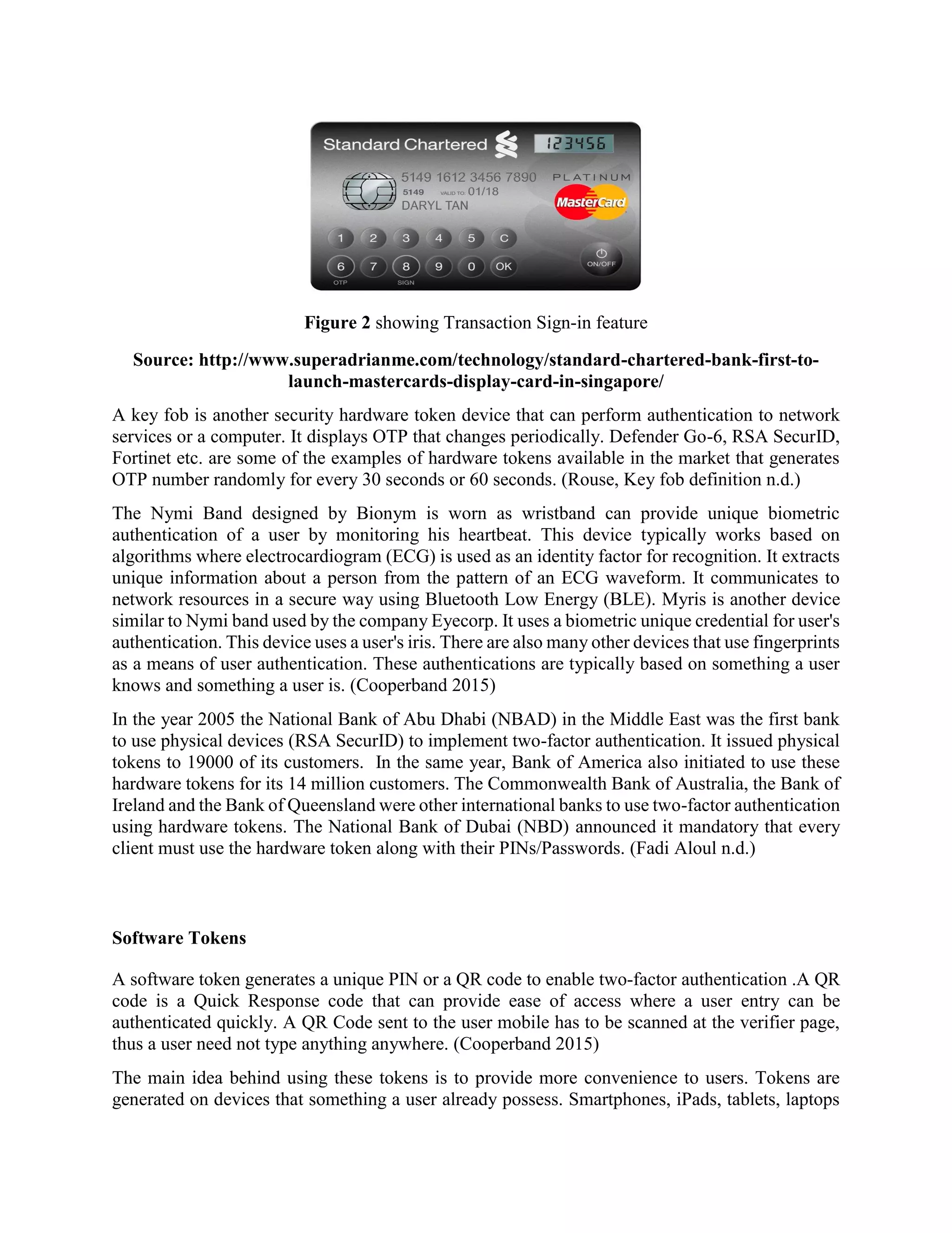 Figure 2 showing Transaction Sign-in feature
Source: http://www.superadrianme.com/technology/standard-chartered-bank-first-to-
launch-mastercards-display-card-in-singapore/
A key fob is another security hardware token device that can perform authentication to network
services or a computer. It displays OTP that changes periodically. Defender Go-6, RSA SecurID,
Fortinet etc. are some of the examples of hardware tokens available in the market that generates
OTP number randomly for every 30 seconds or 60 seconds. (Rouse, Key fob definition n.d.)
The Nymi Band designed by Bionym is worn as wristband can provide unique biometric
authentication of a user by monitoring his heartbeat. This device typically works based on
algorithms where electrocardiogram (ECG) is used as an identity factor for recognition. It extracts
unique information about a person from the pattern of an ECG waveform. It communicates to
network resources in a secure way using Bluetooth Low Energy (BLE). Myris is another device
similar to Nymi band used by the company Eyecorp. It uses a biometric unique credential for user's
authentication. This device uses a user's iris. There are also many other devices that use fingerprints
as a means of user authentication. These authentications are typically based on something a user
knows and something a user is. (Cooperband 2015)
In the year 2005 the National Bank of Abu Dhabi (NBAD) in the Middle East was the first bank
to use physical devices (RSA SecurID) to implement two-factor authentication. It issued physical
tokens to 19000 of its customers. In the same year, Bank of America also initiated to use these
hardware tokens for its 14 million customers. The Commonwealth Bank of Australia, the Bank of
Ireland and the Bank of Queensland were other international banks to use two-factor authentication
using hardware tokens. The National Bank of Dubai (NBD) announced it mandatory that every
client must use the hardware token along with their PINs/Passwords. (Fadi Aloul n.d.)
Software Tokens
A software token generates a unique PIN or a QR code to enable two-factor authentication .A QR
code is a Quick Response code that can provide ease of access where a user entry can be
authenticated quickly. A QR Code sent to the user mobile has to be scanned at the verifier page,
thus a user need not type anything anywhere. (Cooperband 2015)
The main idea behind using these tokens is to provide more convenience to users. Tokens are
generated on devices that something a user already possess. Smartphones, iPads, tablets, laptops
 