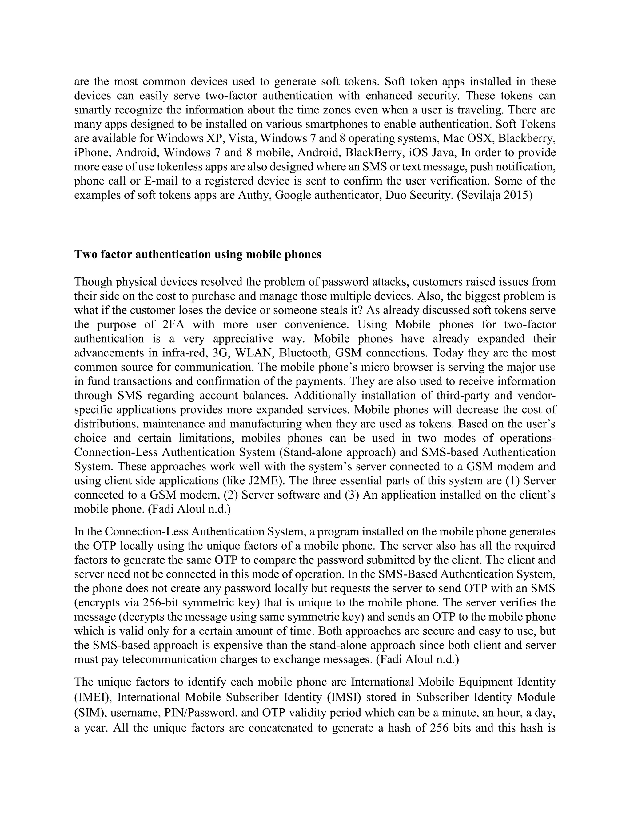 are the most common devices used to generate soft tokens. Soft token apps installed in these
devices can easily serve two-factor authentication with enhanced security. These tokens can
smartly recognize the information about the time zones even when a user is traveling. There are
many apps designed to be installed on various smartphones to enable authentication. Soft Tokens
are available for Windows XP, Vista, Windows 7 and 8 operating systems, Mac OSX, Blackberry,
iPhone, Android, Windows 7 and 8 mobile, Android, BlackBerry, iOS Java, In order to provide
more ease of use tokenless apps are also designed where an SMS or text message, push notification,
phone call or E-mail to a registered device is sent to confirm the user verification. Some of the
examples of soft tokens apps are Authy, Google authenticator, Duo Security. (Sevilaja 2015)
Two factor authentication using mobile phones
Though physical devices resolved the problem of password attacks, customers raised issues from
their side on the cost to purchase and manage those multiple devices. Also, the biggest problem is
what if the customer loses the device or someone steals it? As already discussed soft tokens serve
the purpose of 2FA with more user convenience. Using Mobile phones for two-factor
authentication is a very appreciative way. Mobile phones have already expanded their
advancements in infra-red, 3G, WLAN, Bluetooth, GSM connections. Today they are the most
common source for communication. The mobile phone’s micro browser is serving the major use
in fund transactions and confirmation of the payments. They are also used to receive information
through SMS regarding account balances. Additionally installation of third-party and vendor-
specific applications provides more expanded services. Mobile phones will decrease the cost of
distributions, maintenance and manufacturing when they are used as tokens. Based on the user’s
choice and certain limitations, mobiles phones can be used in two modes of operations-
Connection-Less Authentication System (Stand-alone approach) and SMS-based Authentication
System. These approaches work well with the system’s server connected to a GSM modem and
using client side applications (like J2ME). The three essential parts of this system are (1) Server
connected to a GSM modem, (2) Server software and (3) An application installed on the client’s
mobile phone. (Fadi Aloul n.d.)
In the Connection-Less Authentication System, a program installed on the mobile phone generates
the OTP locally using the unique factors of a mobile phone. The server also has all the required
factors to generate the same OTP to compare the password submitted by the client. The client and
server need not be connected in this mode of operation. In the SMS-Based Authentication System,
the phone does not create any password locally but requests the server to send OTP with an SMS
(encrypts via 256-bit symmetric key) that is unique to the mobile phone. The server verifies the
message (decrypts the message using same symmetric key) and sends an OTP to the mobile phone
which is valid only for a certain amount of time. Both approaches are secure and easy to use, but
the SMS-based approach is expensive than the stand-alone approach since both client and server
must pay telecommunication charges to exchange messages. (Fadi Aloul n.d.)
The unique factors to identify each mobile phone are International Mobile Equipment Identity
(IMEI), International Mobile Subscriber Identity (IMSI) stored in Subscriber Identity Module
(SIM), username, PIN/Password, and OTP validity period which can be a minute, an hour, a day,
a year. All the unique factors are concatenated to generate a hash of 256 bits and this hash is
 