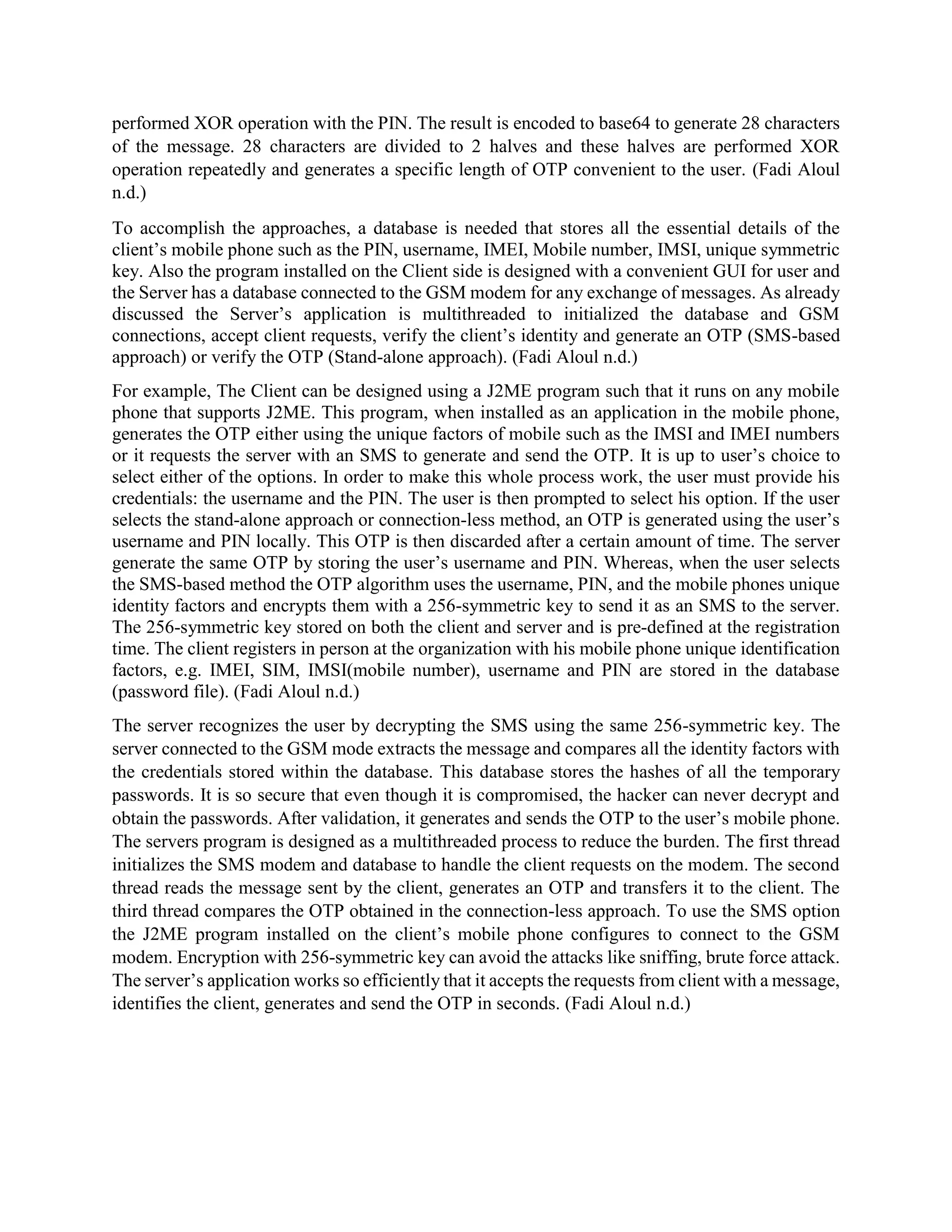 performed XOR operation with the PIN. The result is encoded to base64 to generate 28 characters
of the message. 28 characters are divided to 2 halves and these halves are performed XOR
operation repeatedly and generates a specific length of OTP convenient to the user. (Fadi Aloul
n.d.)
To accomplish the approaches, a database is needed that stores all the essential details of the
client’s mobile phone such as the PIN, username, IMEI, Mobile number, IMSI, unique symmetric
key. Also the program installed on the Client side is designed with a convenient GUI for user and
the Server has a database connected to the GSM modem for any exchange of messages. As already
discussed the Server’s application is multithreaded to initialized the database and GSM
connections, accept client requests, verify the client’s identity and generate an OTP (SMS-based
approach) or verify the OTP (Stand-alone approach). (Fadi Aloul n.d.)
For example, The Client can be designed using a J2ME program such that it runs on any mobile
phone that supports J2ME. This program, when installed as an application in the mobile phone,
generates the OTP either using the unique factors of mobile such as the IMSI and IMEI numbers
or it requests the server with an SMS to generate and send the OTP. It is up to user’s choice to
select either of the options. In order to make this whole process work, the user must provide his
credentials: the username and the PIN. The user is then prompted to select his option. If the user
selects the stand-alone approach or connection-less method, an OTP is generated using the user’s
username and PIN locally. This OTP is then discarded after a certain amount of time. The server
generate the same OTP by storing the user’s username and PIN. Whereas, when the user selects
the SMS-based method the OTP algorithm uses the username, PIN, and the mobile phones unique
identity factors and encrypts them with a 256-symmetric key to send it as an SMS to the server.
The 256-symmetric key stored on both the client and server and is pre-defined at the registration
time. The client registers in person at the organization with his mobile phone unique identification
factors, e.g. IMEI, SIM, IMSI(mobile number), username and PIN are stored in the database
(password file). (Fadi Aloul n.d.)
The server recognizes the user by decrypting the SMS using the same 256-symmetric key. The
server connected to the GSM mode extracts the message and compares all the identity factors with
the credentials stored within the database. This database stores the hashes of all the temporary
passwords. It is so secure that even though it is compromised, the hacker can never decrypt and
obtain the passwords. After validation, it generates and sends the OTP to the user’s mobile phone.
The servers program is designed as a multithreaded process to reduce the burden. The first thread
initializes the SMS modem and database to handle the client requests on the modem. The second
thread reads the message sent by the client, generates an OTP and transfers it to the client. The
third thread compares the OTP obtained in the connection-less approach. To use the SMS option
the J2ME program installed on the client’s mobile phone configures to connect to the GSM
modem. Encryption with 256-symmetric key can avoid the attacks like sniffing, brute force attack.
The server’s application works so efficiently that it accepts the requests from client with a message,
identifies the client, generates and send the OTP in seconds. (Fadi Aloul n.d.)
 