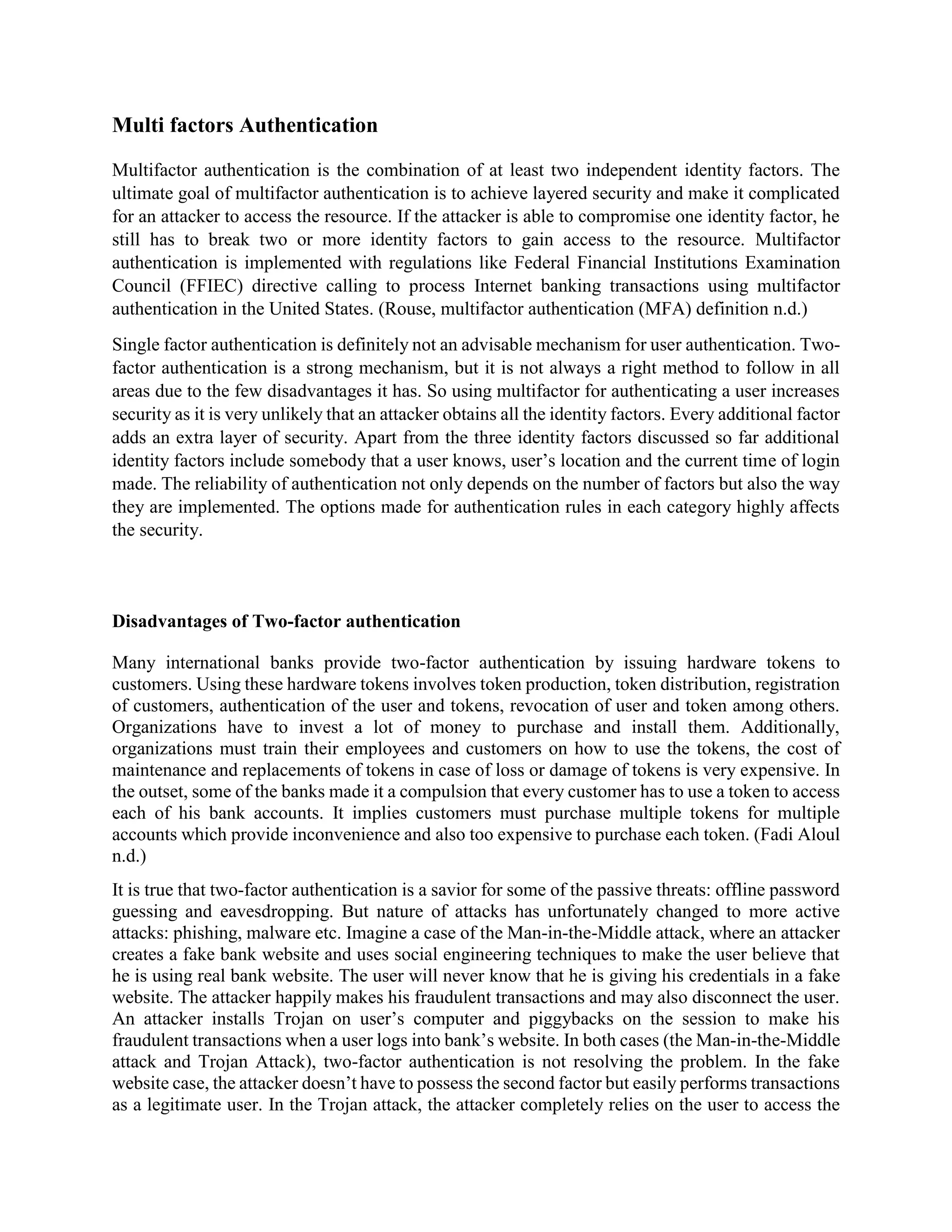 Multi factors Authentication
Multifactor authentication is the combination of at least two independent identity factors. The
ultimate goal of multifactor authentication is to achieve layered security and make it complicated
for an attacker to access the resource. If the attacker is able to compromise one identity factor, he
still has to break two or more identity factors to gain access to the resource. Multifactor
authentication is implemented with regulations like Federal Financial Institutions Examination
Council (FFIEC) directive calling to process Internet banking transactions using multifactor
authentication in the United States. (Rouse, multifactor authentication (MFA) definition n.d.)
Single factor authentication is definitely not an advisable mechanism for user authentication. Two-
factor authentication is a strong mechanism, but it is not always a right method to follow in all
areas due to the few disadvantages it has. So using multifactor for authenticating a user increases
security as it is very unlikely that an attacker obtains all the identity factors. Every additional factor
adds an extra layer of security. Apart from the three identity factors discussed so far additional
identity factors include somebody that a user knows, user’s location and the current time of login
made. The reliability of authentication not only depends on the number of factors but also the way
they are implemented. The options made for authentication rules in each category highly affects
the security.
Disadvantages of Two-factor authentication
Many international banks provide two-factor authentication by issuing hardware tokens to
customers. Using these hardware tokens involves token production, token distribution, registration
of customers, authentication of the user and tokens, revocation of user and token among others.
Organizations have to invest a lot of money to purchase and install them. Additionally,
organizations must train their employees and customers on how to use the tokens, the cost of
maintenance and replacements of tokens in case of loss or damage of tokens is very expensive. In
the outset, some of the banks made it a compulsion that every customer has to use a token to access
each of his bank accounts. It implies customers must purchase multiple tokens for multiple
accounts which provide inconvenience and also too expensive to purchase each token. (Fadi Aloul
n.d.)
It is true that two-factor authentication is a savior for some of the passive threats: offline password
guessing and eavesdropping. But nature of attacks has unfortunately changed to more active
attacks: phishing, malware etc. Imagine a case of the Man-in-the-Middle attack, where an attacker
creates a fake bank website and uses social engineering techniques to make the user believe that
he is using real bank website. The user will never know that he is giving his credentials in a fake
website. The attacker happily makes his fraudulent transactions and may also disconnect the user.
An attacker installs Trojan on user’s computer and piggybacks on the session to make his
fraudulent transactions when a user logs into bank’s website. In both cases (the Man-in-the-Middle
attack and Trojan Attack), two-factor authentication is not resolving the problem. In the fake
website case, the attacker doesn’t have to possess the second factor but easily performs transactions
as a legitimate user. In the Trojan attack, the attacker completely relies on the user to access the
 