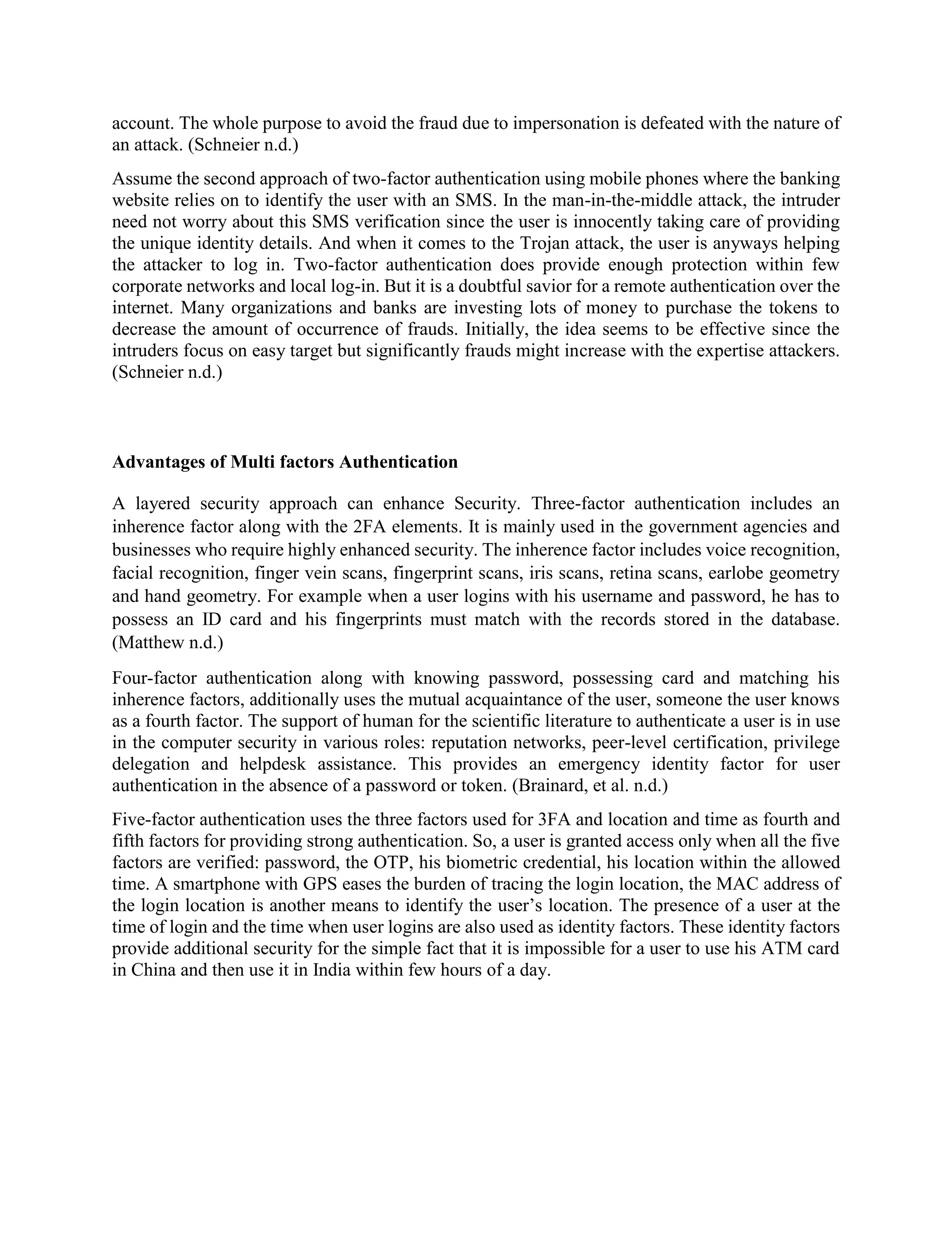 account. The whole purpose to avoid the fraud due to impersonation is defeated with the nature of
an attack. (Schneier n.d.)
Assume the second approach of two-factor authentication using mobile phones where the banking
website relies on to identify the user with an SMS. In the man-in-the-middle attack, the intruder
need not worry about this SMS verification since the user is innocently taking care of providing
the unique identity details. And when it comes to the Trojan attack, the user is anyways helping
the attacker to log in. Two-factor authentication does provide enough protection within few
corporate networks and local log-in. But it is a doubtful savior for a remote authentication over the
internet. Many organizations and banks are investing lots of money to purchase the tokens to
decrease the amount of occurrence of frauds. Initially, the idea seems to be effective since the
intruders focus on easy target but significantly frauds might increase with the expertise attackers.
(Schneier n.d.)
Advantages of Multi factors Authentication
A layered security approach can enhance Security. Three-factor authentication includes an
inherence factor along with the 2FA elements. It is mainly used in the government agencies and
businesses who require highly enhanced security. The inherence factor includes voice recognition,
facial recognition, finger vein scans, fingerprint scans, iris scans, retina scans, earlobe geometry
and hand geometry. For example when a user logins with his username and password, he has to
possess an ID card and his fingerprints must match with the records stored in the database.
(Matthew n.d.)
Four-factor authentication along with knowing password, possessing card and matching his
inherence factors, additionally uses the mutual acquaintance of the user, someone the user knows
as a fourth factor. The support of human for the scientific literature to authenticate a user is in use
in the computer security in various roles: reputation networks, peer-level certification, privilege
delegation and helpdesk assistance. This provides an emergency identity factor for user
authentication in the absence of a password or token. (Brainard, et al. n.d.)
Five-factor authentication uses the three factors used for 3FA and location and time as fourth and
fifth factors for providing strong authentication. So, a user is granted access only when all the five
factors are verified: password, the OTP, his biometric credential, his location within the allowed
time. A smartphone with GPS eases the burden of tracing the login location, the MAC address of
the login location is another means to identify the user’s location. The presence of a user at the
time of login and the time when user logins are also used as identity factors. These identity factors
provide additional security for the simple fact that it is impossible for a user to use his ATM card
in China and then use it in India within few hours of a day.
 