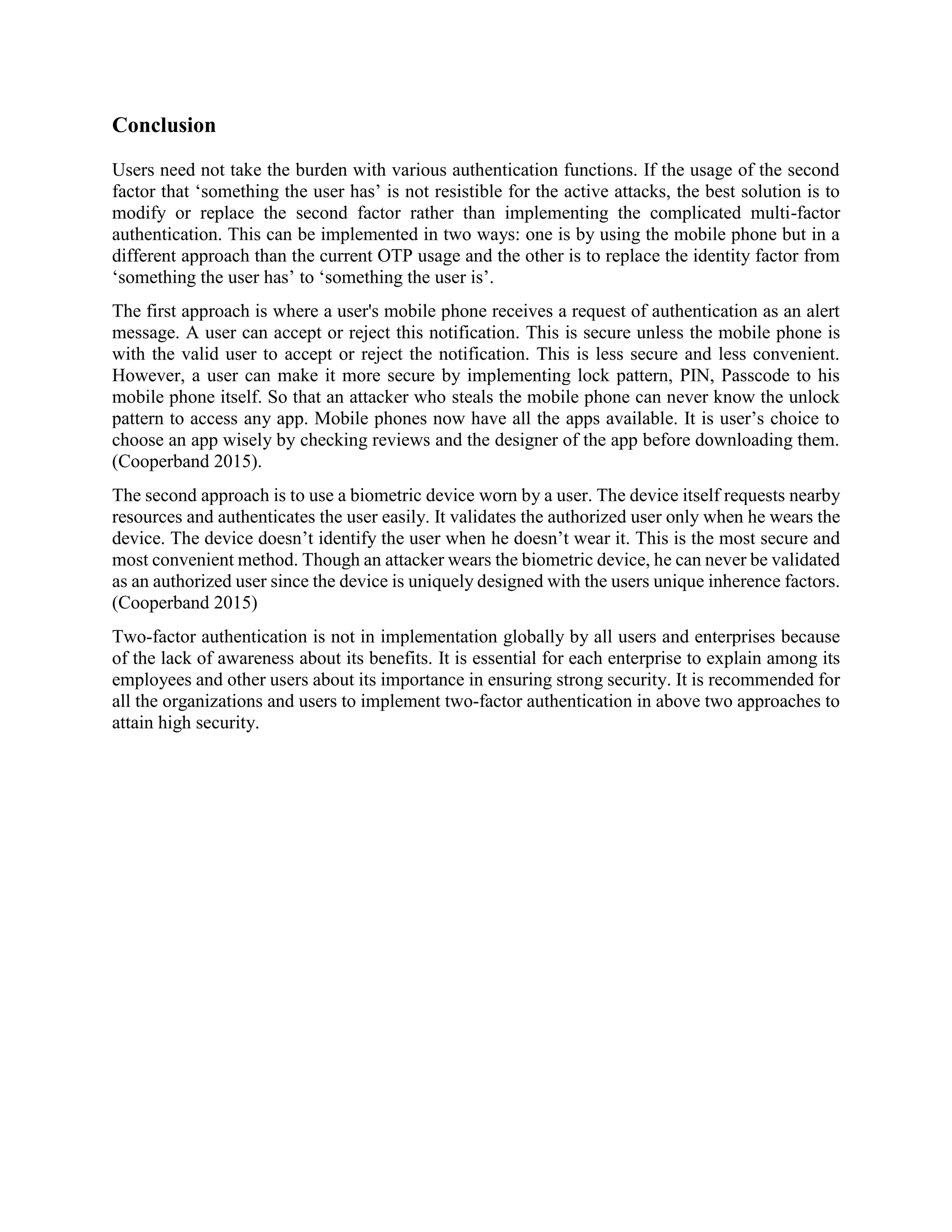 Conclusion
Users need not take the burden with various authentication functions. If the usage of the second
factor that ‘something the user has’ is not resistible for the active attacks, the best solution is to
modify or replace the second factor rather than implementing the complicated multi-factor
authentication. This can be implemented in two ways: one is by using the mobile phone but in a
different approach than the current OTP usage and the other is to replace the identity factor from
‘something the user has’ to ‘something the user is’.
The first approach is where a user's mobile phone receives a request of authentication as an alert
message. A user can accept or reject this notification. This is secure unless the mobile phone is
with the valid user to accept or reject the notification. This is less secure and less convenient.
However, a user can make it more secure by implementing lock pattern, PIN, Passcode to his
mobile phone itself. So that an attacker who steals the mobile phone can never know the unlock
pattern to access any app. Mobile phones now have all the apps available. It is user’s choice to
choose an app wisely by checking reviews and the designer of the app before downloading them.
(Cooperband 2015).
The second approach is to use a biometric device worn by a user. The device itself requests nearby
resources and authenticates the user easily. It validates the authorized user only when he wears the
device. The device doesn’t identify the user when he doesn’t wear it. This is the most secure and
most convenient method. Though an attacker wears the biometric device, he can never be validated
as an authorized user since the device is uniquely designed with the users unique inherence factors.
(Cooperband 2015)
Two-factor authentication is not in implementation globally by all users and enterprises because
of the lack of awareness about its benefits. It is essential for each enterprise to explain among its
employees and other users about its importance in ensuring strong security. It is recommended for
all the organizations and users to implement two-factor authentication in above two approaches to
attain high security.
 