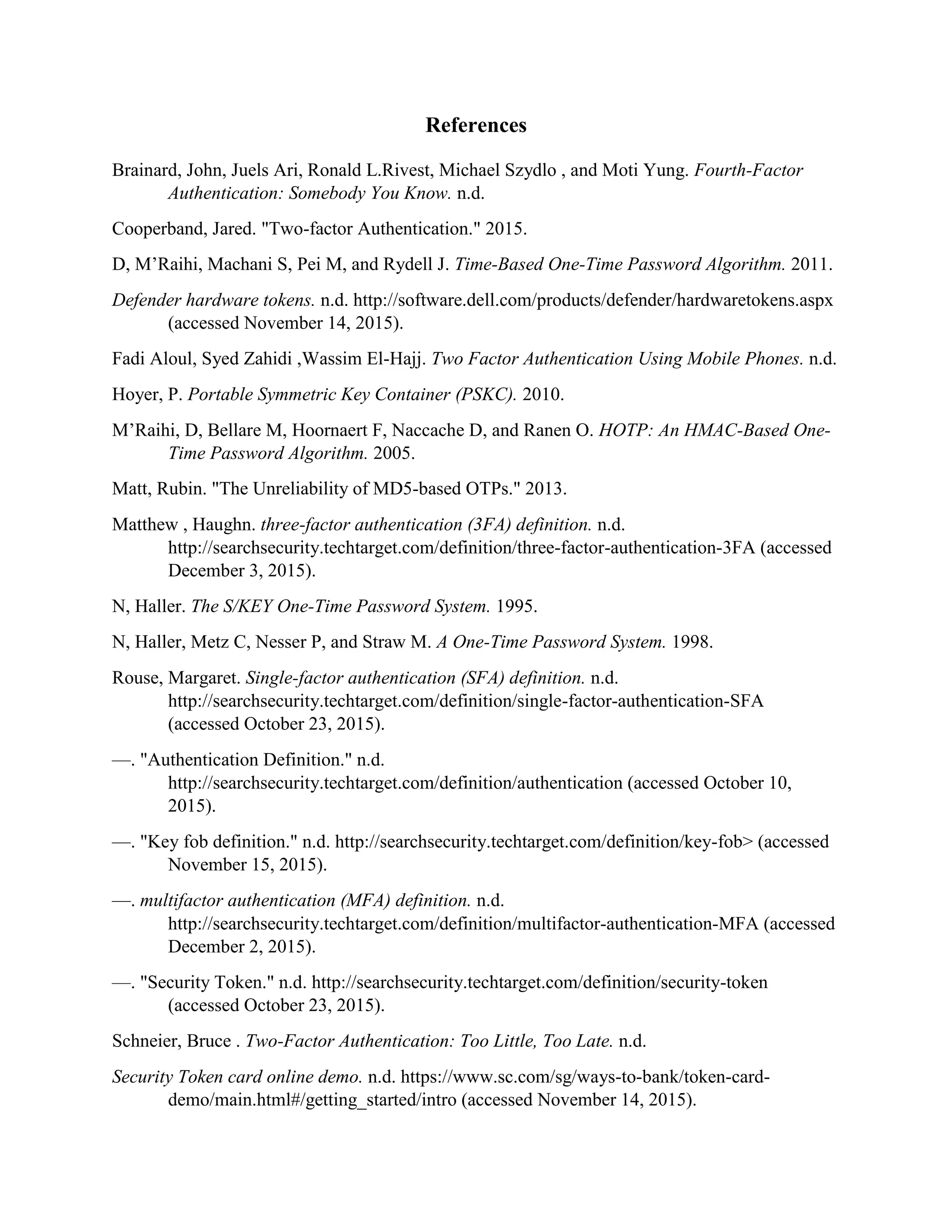 References
Brainard, John, Juels Ari, Ronald L.Rivest, Michael Szydlo , and Moti Yung. Fourth-Factor
Authentication: Somebody You Know. n.d.
Cooperband, Jared. "Two-factor Authentication." 2015.
D, M’Raihi, Machani S, Pei M, and Rydell J. Time-Based One-Time Password Algorithm. 2011.
Defender hardware tokens. n.d. http://software.dell.com/products/defender/hardwaretokens.aspx
(accessed November 14, 2015).
Fadi Aloul, Syed Zahidi ,Wassim El-Hajj. Two Factor Authentication Using Mobile Phones. n.d.
Hoyer, P. Portable Symmetric Key Container (PSKC). 2010.
M’Raihi, D, Bellare M, Hoornaert F, Naccache D, and Ranen O. HOTP: An HMAC-Based One-
Time Password Algorithm. 2005.
Matt, Rubin. "The Unreliability of MD5-based OTPs." 2013.
Matthew , Haughn. three-factor authentication (3FA) definition. n.d.
http://searchsecurity.techtarget.com/definition/three-factor-authentication-3FA (accessed
December 3, 2015).
N, Haller. The S/KEY One-Time Password System. 1995.
N, Haller, Metz C, Nesser P, and Straw M. A One-Time Password System. 1998.
Rouse, Margaret. Single-factor authentication (SFA) definition. n.d.
http://searchsecurity.techtarget.com/definition/single-factor-authentication-SFA
(accessed October 23, 2015).
—. "Authentication Definition." n.d.
http://searchsecurity.techtarget.com/definition/authentication (accessed October 10,
2015).
—. "Key fob definition." n.d. http://searchsecurity.techtarget.com/definition/key-fob> (accessed
November 15, 2015).
—. multifactor authentication (MFA) definition. n.d.
http://searchsecurity.techtarget.com/definition/multifactor-authentication-MFA (accessed
December 2, 2015).
—. "Security Token." n.d. http://searchsecurity.techtarget.com/definition/security-token
(accessed October 23, 2015).
Schneier, Bruce . Two-Factor Authentication: Too Little, Too Late. n.d.
Security Token card online demo. n.d. https://www.sc.com/sg/ways-to-bank/token-card-
demo/main.html#/getting_started/intro (accessed November 14, 2015).
 