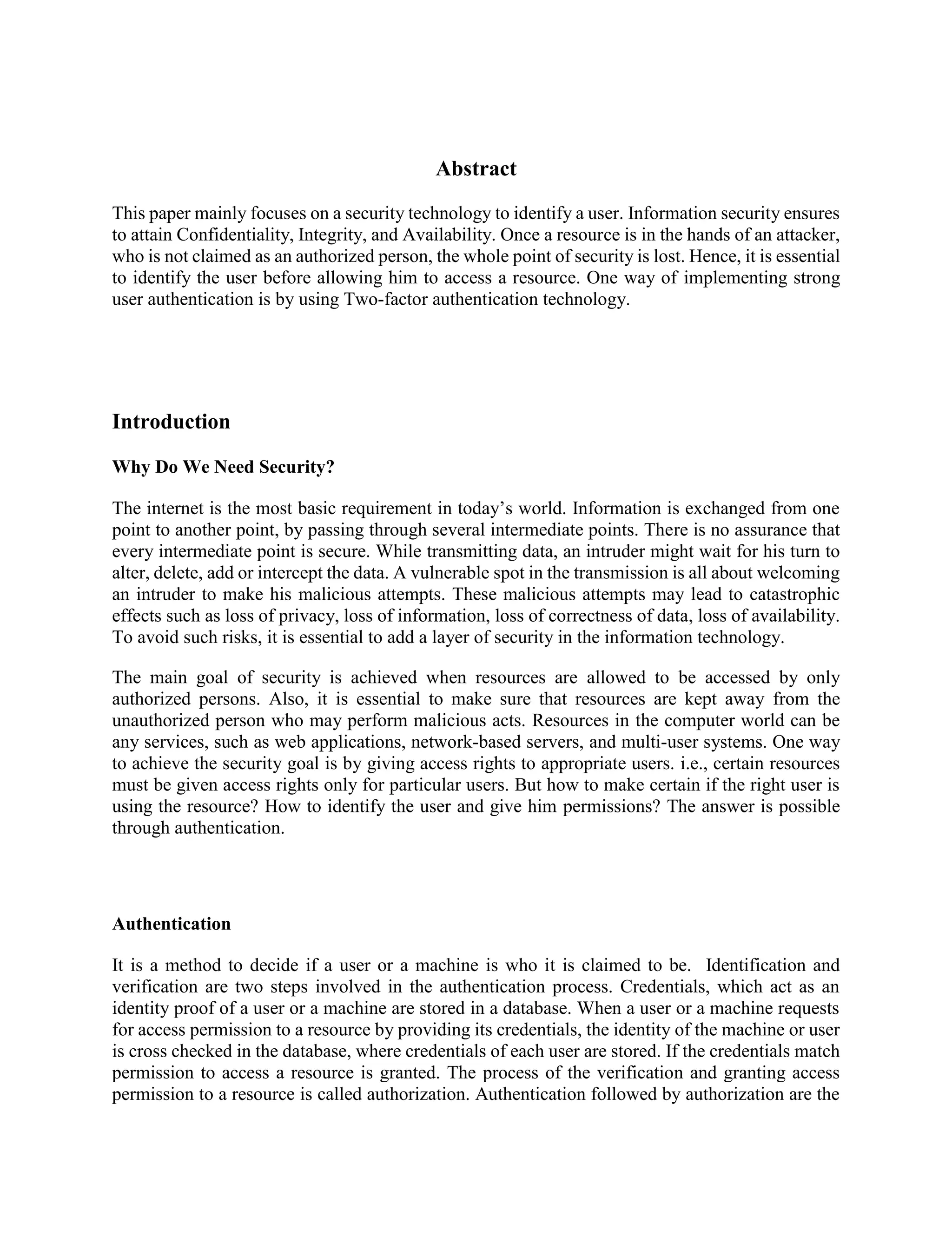 Abstract
This paper mainly focuses on a security technology to identify a user. Information security ensures
to attain Confidentiality, Integrity, and Availability. Once a resource is in the hands of an attacker,
who is not claimed as an authorized person, the whole point of security is lost. Hence, it is essential
to identify the user before allowing him to access a resource. One way of implementing strong
user authentication is by using Two-factor authentication technology.
Introduction
Why Do We Need Security?
The internet is the most basic requirement in today’s world. Information is exchanged from one
point to another point, by passing through several intermediate points. There is no assurance that
every intermediate point is secure. While transmitting data, an intruder might wait for his turn to
alter, delete, add or intercept the data. A vulnerable spot in the transmission is all about welcoming
an intruder to make his malicious attempts. These malicious attempts may lead to catastrophic
effects such as loss of privacy, loss of information, loss of correctness of data, loss of availability.
To avoid such risks, it is essential to add a layer of security in the information technology.
The main goal of security is achieved when resources are allowed to be accessed by only
authorized persons. Also, it is essential to make sure that resources are kept away from the
unauthorized person who may perform malicious acts. Resources in the computer world can be
any services, such as web applications, network-based servers, and multi-user systems. One way
to achieve the security goal is by giving access rights to appropriate users. i.e., certain resources
must be given access rights only for particular users. But how to make certain if the right user is
using the resource? How to identify the user and give him permissions? The answer is possible
through authentication.
Authentication
It is a method to decide if a user or a machine is who it is claimed to be. Identification and
verification are two steps involved in the authentication process. Credentials, which act as an
identity proof of a user or a machine are stored in a database. When a user or a machine requests
for access permission to a resource by providing its credentials, the identity of the machine or user
is cross checked in the database, where credentials of each user are stored. If the credentials match
permission to access a resource is granted. The process of the verification and granting access
permission to a resource is called authorization. Authentication followed by authorization are the
 
