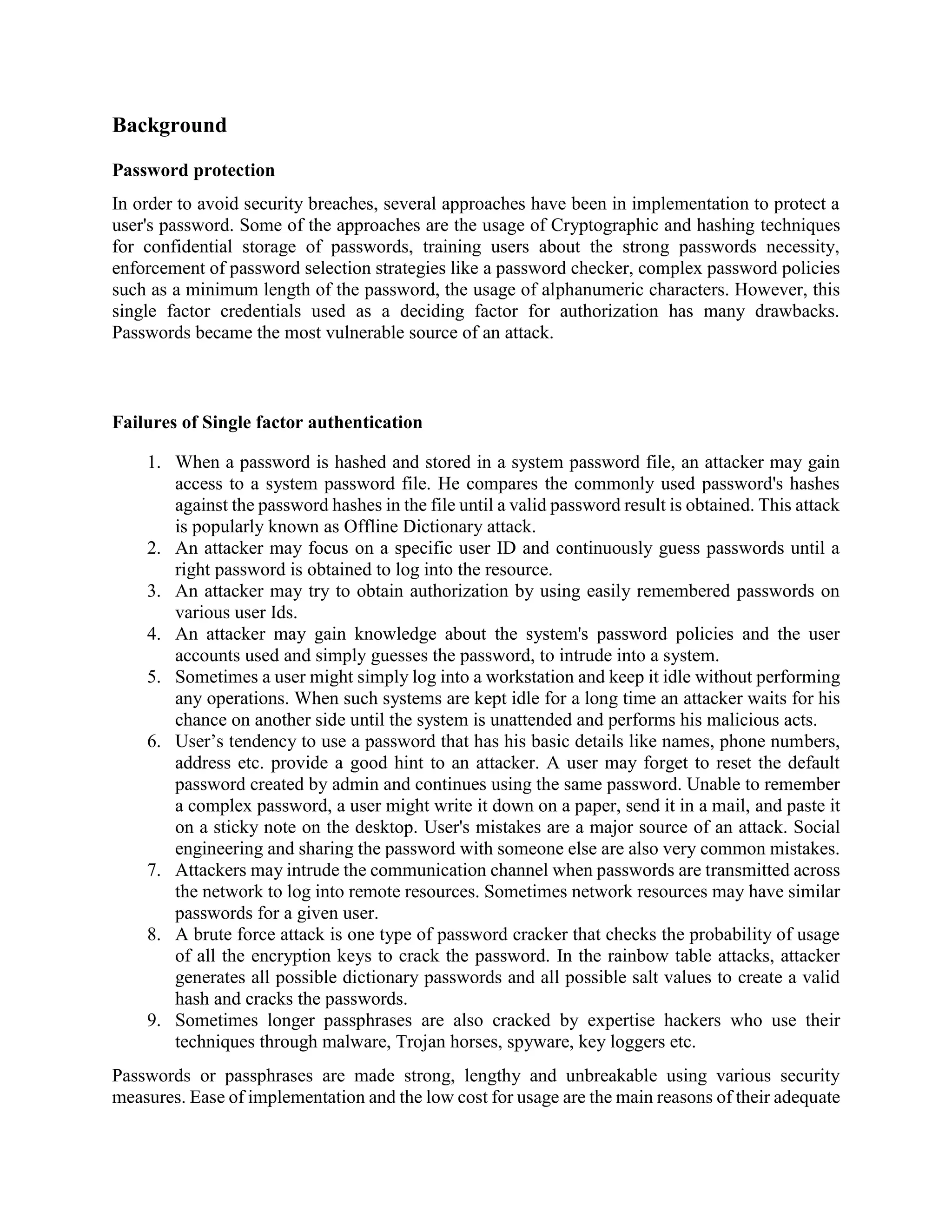 Background
Password protection
In order to avoid security breaches, several approaches have been in implementation to protect a
user's password. Some of the approaches are the usage of Cryptographic and hashing techniques
for confidential storage of passwords, training users about the strong passwords necessity,
enforcement of password selection strategies like a password checker, complex password policies
such as a minimum length of the password, the usage of alphanumeric characters. However, this
single factor credentials used as a deciding factor for authorization has many drawbacks.
Passwords became the most vulnerable source of an attack.
Failures of Single factor authentication
1. When a password is hashed and stored in a system password file, an attacker may gain
access to a system password file. He compares the commonly used password's hashes
against the password hashes in the file until a valid password result is obtained. This attack
is popularly known as Offline Dictionary attack.
2. An attacker may focus on a specific user ID and continuously guess passwords until a
right password is obtained to log into the resource.
3. An attacker may try to obtain authorization by using easily remembered passwords on
various user Ids.
4. An attacker may gain knowledge about the system's password policies and the user
accounts used and simply guesses the password, to intrude into a system.
5. Sometimes a user might simply log into a workstation and keep it idle without performing
any operations. When such systems are kept idle for a long time an attacker waits for his
chance on another side until the system is unattended and performs his malicious acts.
6. User’s tendency to use a password that has his basic details like names, phone numbers,
address etc. provide a good hint to an attacker. A user may forget to reset the default
password created by admin and continues using the same password. Unable to remember
a complex password, a user might write it down on a paper, send it in a mail, and paste it
on a sticky note on the desktop. User's mistakes are a major source of an attack. Social
engineering and sharing the password with someone else are also very common mistakes.
7. Attackers may intrude the communication channel when passwords are transmitted across
the network to log into remote resources. Sometimes network resources may have similar
passwords for a given user.
8. A brute force attack is one type of password cracker that checks the probability of usage
of all the encryption keys to crack the password. In the rainbow table attacks, attacker
generates all possible dictionary passwords and all possible salt values to create a valid
hash and cracks the passwords.
9. Sometimes longer passphrases are also cracked by expertise hackers who use their
techniques through malware, Trojan horses, spyware, key loggers etc.
Passwords or passphrases are made strong, lengthy and unbreakable using various security
measures. Ease of implementation and the low cost for usage are the main reasons of their adequate
 