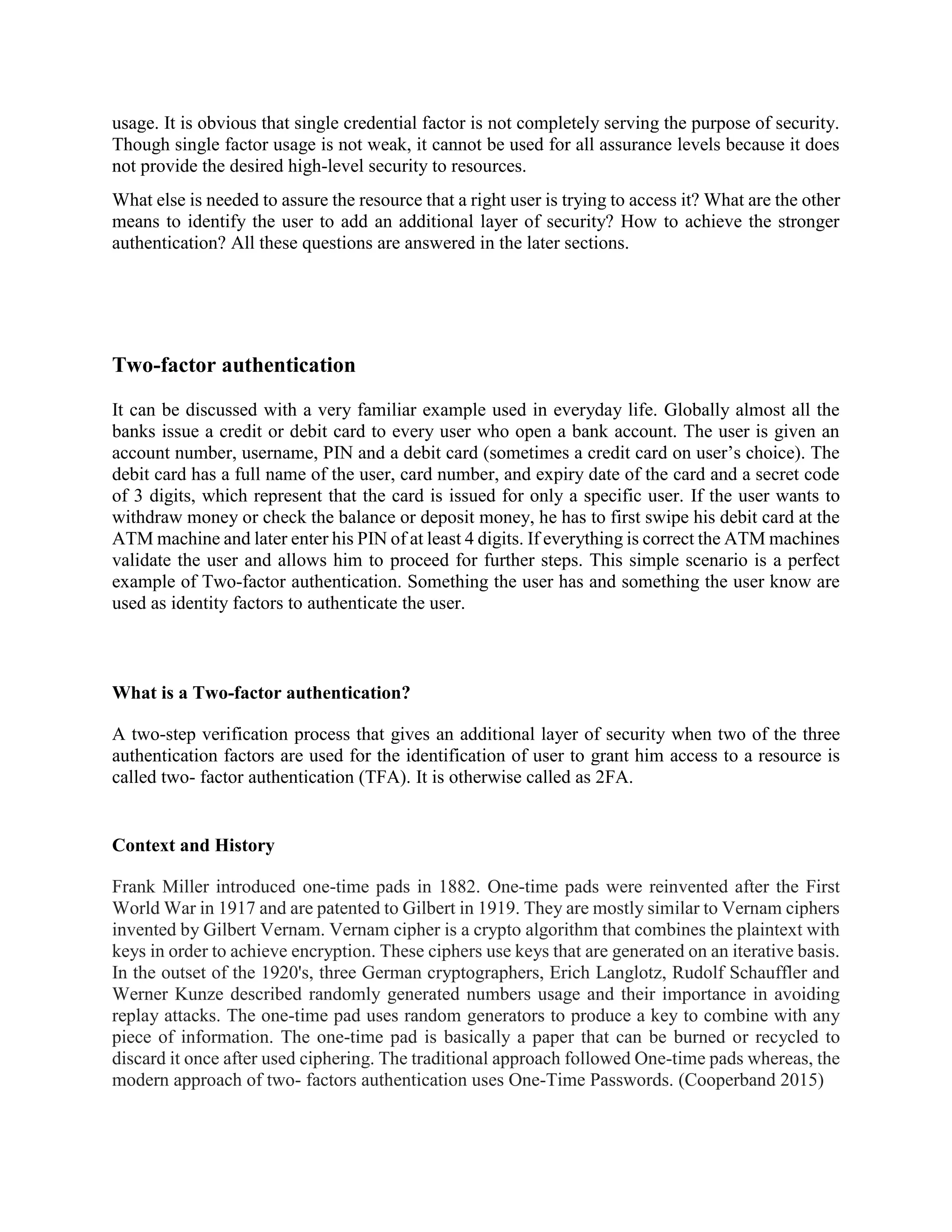 usage. It is obvious that single credential factor is not completely serving the purpose of security.
Though single factor usage is not weak, it cannot be used for all assurance levels because it does
not provide the desired high-level security to resources.
What else is needed to assure the resource that a right user is trying to access it? What are the other
means to identify the user to add an additional layer of security? How to achieve the stronger
authentication? All these questions are answered in the later sections.
Two-factor authentication
It can be discussed with a very familiar example used in everyday life. Globally almost all the
banks issue a credit or debit card to every user who open a bank account. The user is given an
account number, username, PIN and a debit card (sometimes a credit card on user’s choice). The
debit card has a full name of the user, card number, and expiry date of the card and a secret code
of 3 digits, which represent that the card is issued for only a specific user. If the user wants to
withdraw money or check the balance or deposit money, he has to first swipe his debit card at the
ATM machine and later enter his PIN of at least 4 digits. If everything is correct the ATM machines
validate the user and allows him to proceed for further steps. This simple scenario is a perfect
example of Two-factor authentication. Something the user has and something the user know are
used as identity factors to authenticate the user.
What is a Two-factor authentication?
A two-step verification process that gives an additional layer of security when two of the three
authentication factors are used for the identification of user to grant him access to a resource is
called two- factor authentication (TFA). It is otherwise called as 2FA.
Context and History
Frank Miller introduced one-time pads in 1882. One-time pads were reinvented after the First
World War in 1917 and are patented to Gilbert in 1919. They are mostly similar to Vernam ciphers
invented by Gilbert Vernam. Vernam cipher is a crypto algorithm that combines the plaintext with
keys in order to achieve encryption. These ciphers use keys that are generated on an iterative basis.
In the outset of the 1920's, three German cryptographers, Erich Langlotz, Rudolf Schauffler and
Werner Kunze described randomly generated numbers usage and their importance in avoiding
replay attacks. The one-time pad uses random generators to produce a key to combine with any
piece of information. The one-time pad is basically a paper that can be burned or recycled to
discard it once after used ciphering. The traditional approach followed One-time pads whereas, the
modern approach of two- factors authentication uses One-Time Passwords. (Cooperband 2015)
 