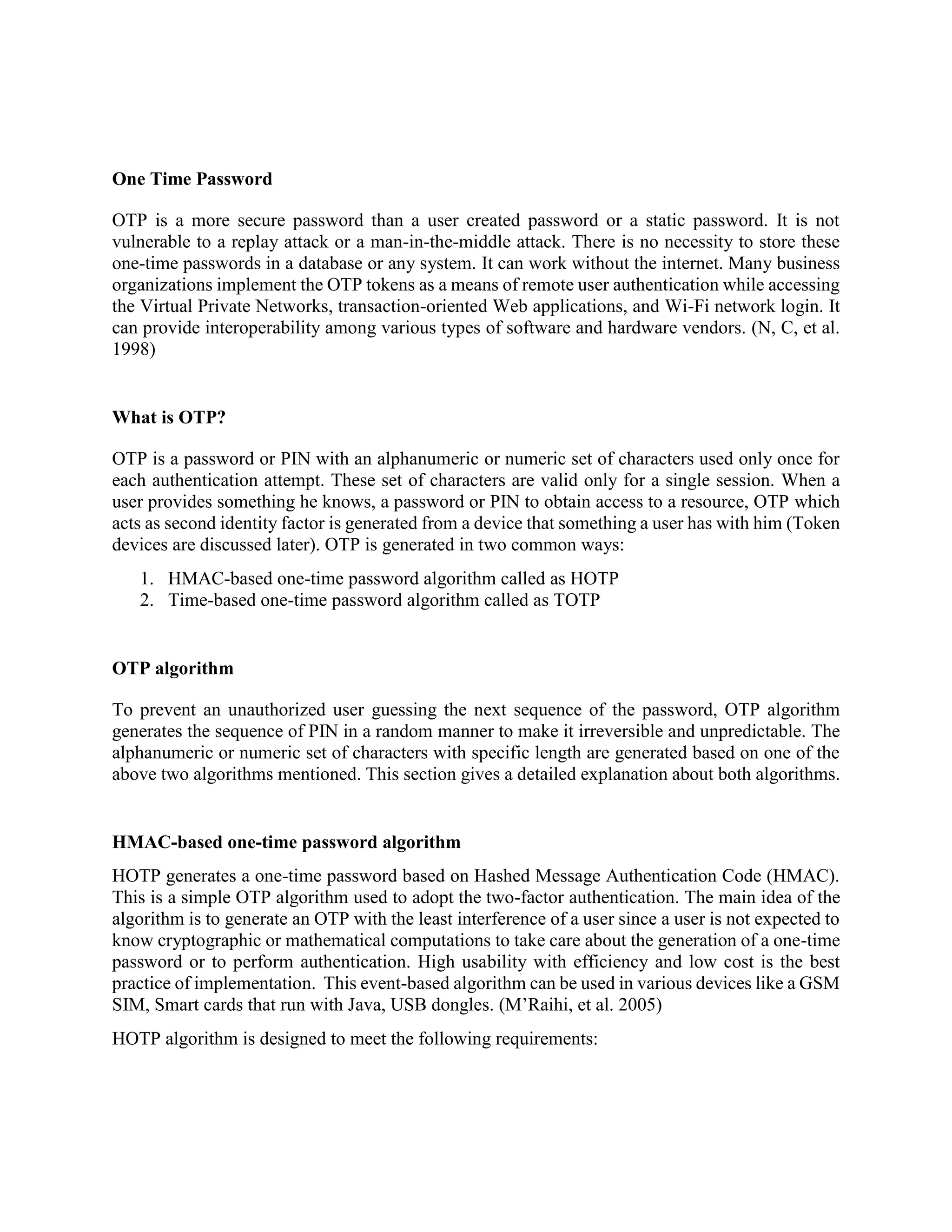 One Time Password
OTP is a more secure password than a user created password or a static password. It is not
vulnerable to a replay attack or a man-in-the-middle attack. There is no necessity to store these
one-time passwords in a database or any system. It can work without the internet. Many business
organizations implement the OTP tokens as a means of remote user authentication while accessing
the Virtual Private Networks, transaction-oriented Web applications, and Wi-Fi network login. It
can provide interoperability among various types of software and hardware vendors. (N, C, et al.
1998)
What is OTP?
OTP is a password or PIN with an alphanumeric or numeric set of characters used only once for
each authentication attempt. These set of characters are valid only for a single session. When a
user provides something he knows, a password or PIN to obtain access to a resource, OTP which
acts as second identity factor is generated from a device that something a user has with him (Token
devices are discussed later). OTP is generated in two common ways:
1. HMAC-based one-time password algorithm called as HOTP
2. Time-based one-time password algorithm called as TOTP
OTP algorithm
To prevent an unauthorized user guessing the next sequence of the password, OTP algorithm
generates the sequence of PIN in a random manner to make it irreversible and unpredictable. The
alphanumeric or numeric set of characters with specific length are generated based on one of the
above two algorithms mentioned. This section gives a detailed explanation about both algorithms.
HMAC-based one-time password algorithm
HOTP generates a one-time password based on Hashed Message Authentication Code (HMAC).
This is a simple OTP algorithm used to adopt the two-factor authentication. The main idea of the
algorithm is to generate an OTP with the least interference of a user since a user is not expected to
know cryptographic or mathematical computations to take care about the generation of a one-time
password or to perform authentication. High usability with efficiency and low cost is the best
practice of implementation. This event-based algorithm can be used in various devices like a GSM
SIM, Smart cards that run with Java, USB dongles. (M’Raihi, et al. 2005)
HOTP algorithm is designed to meet the following requirements:
 
