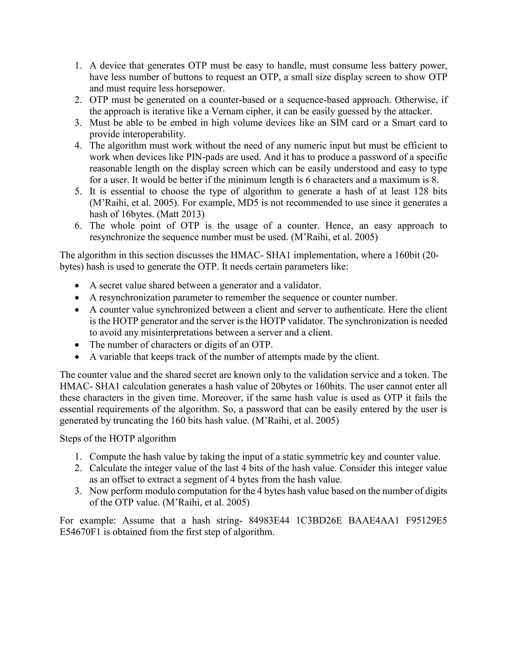 1. A device that generates OTP must be easy to handle, must consume less battery power,
have less number of buttons to request an OTP, a small size display screen to show OTP
and must require less horsepower.
2. OTP must be generated on a counter-based or a sequence-based approach. Otherwise, if
the approach is iterative like a Vernam cipher, it can be easily guessed by the attacker.
3. Must be able to be embed in high volume devices like an SIM card or a Smart card to
provide interoperability.
4. The algorithm must work without the need of any numeric input but must be efficient to
work when devices like PIN-pads are used. And it has to produce a password of a specific
reasonable length on the display screen which can be easily understood and easy to type
for a user. It would be better if the minimum length is 6 characters and a maximum is 8.
5. It is essential to choose the type of algorithm to generate a hash of at least 128 bits
(M’Raihi, et al. 2005). For example, MD5 is not recommended to use since it generates a
hash of 16bytes. (Matt 2013)
6. The whole point of OTP is the usage of a counter. Hence, an easy approach to
resynchronize the sequence number must be used. (M’Raihi, et al. 2005)
The algorithm in this section discusses the HMAC- SHA1 implementation, where a 160bit (20-
bytes) hash is used to generate the OTP. It needs certain parameters like:
 A secret value shared between a generator and a validator.
 A resynchronization parameter to remember the sequence or counter number.
 A counter value synchronized between a client and server to authenticate. Here the client
is the HOTP generator and the server is the HOTP validator. The synchronization is needed
to avoid any misinterpretations between a server and a client.
 The number of characters or digits of an OTP.
 A variable that keeps track of the number of attempts made by the client.
The counter value and the shared secret are known only to the validation service and a token. The
HMAC- SHA1 calculation generates a hash value of 20bytes or 160bits. The user cannot enter all
these characters in the given time. Moreover, if the same hash value is used as OTP it fails the
essential requirements of the algorithm. So, a password that can be easily entered by the user is
generated by truncating the 160 bits hash value. (M’Raihi, et al. 2005)
Steps of the HOTP algorithm
1. Compute the hash value by taking the input of a static symmetric key and counter value.
2. Calculate the integer value of the last 4 bits of the hash value. Consider this integer value
as an offset to extract a segment of 4 bytes from the hash value.
3. Now perform modulo computation for the 4 bytes hash value based on the number of digits
of the OTP value. (M’Raihi, et al. 2005)
For example: Assume that a hash string- 84983E44 1C3BD26E BAAE4AA1 F95129E5
E54670F1 is obtained from the first step of algorithm.
 