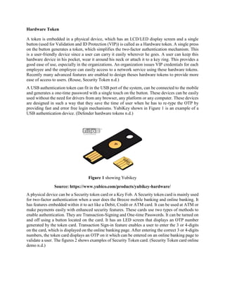 Hardware Token
A token is embedded in a physical device, which has an LCD/LED display screen and a single
button (used for Validation and ID Protection (VIP)) is called as a Hardware token. A single press
on the button generates a token, which simplifies the two-factor authentication mechanism. This
is a user-friendly device since a user can carry it easily wherever he goes. A user can keep this
hardware device in his pocket, wear it around his neck or attach it to a key ring. This provides a
good ease of use, especially in the organizations. An organization issues VIP credentials for each
employee and the employee can easily access to a network service using these hardware tokens.
Recently many advanced features are enabled to design theses hardware tokens to provide more
ease of access to users. (Rouse, Security Token n.d.)
A USB authentication token can fit in the USB port of the system, can be connected to the mobile
and generates a one-time password with a single touch on the button. These devices can be easily
used without the need for drivers from any browser, any platform or any computer. These devices
are designed in such a way that they save the time of user when he has to re-type the OTP by
providing fast and error free login mechanisms. YubiKey shown in Figure 1 is an example of a
USB authentication device. (Defender hardware tokens n.d.)
Figure 1 showing Yubikey
Source: https://www.yubico.com/products/yubikey-hardware/
A physical device can be a Security token card or a Key Fob. A Security token card is mainly used
for two-factor authentication when a user does the Breeze mobile banking and online banking. It
has features embedded within it to act like a Debit, Credit or ATM card. It can be used at ATM or
make payments easily with enhanced security features. These cards use two types of methods to
enable authentication. They are Transaction-Signing and One-time Passwords. It can be turned on
and off using a button located on the card. It has an LED screen that displays an OTP number
generated by the token card. Transaction Sign-in feature enables a user to enter the 3 or 4-digits
on the card, which is displayed on the online banking page. After entering the correct 3 or 4-digits
numbers, the token card displays an OTP on it which can be entered on an online banking page to
validate a user. The figures 2 shows examples of Security Token card. (Security Token card online
demo n.d.)
 