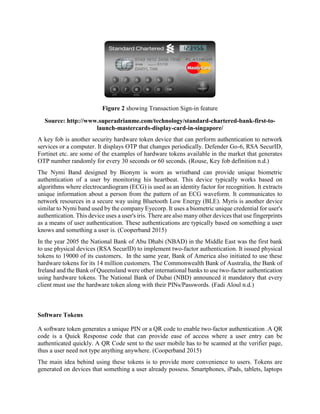 Figure 2 showing Transaction Sign-in feature
Source: http://www.superadrianme.com/technology/standard-chartered-bank-first-to-
launch-mastercards-display-card-in-singapore/
A key fob is another security hardware token device that can perform authentication to network
services or a computer. It displays OTP that changes periodically. Defender Go-6, RSA SecurID,
Fortinet etc. are some of the examples of hardware tokens available in the market that generates
OTP number randomly for every 30 seconds or 60 seconds. (Rouse, Key fob definition n.d.)
The Nymi Band designed by Bionym is worn as wristband can provide unique biometric
authentication of a user by monitoring his heartbeat. This device typically works based on
algorithms where electrocardiogram (ECG) is used as an identity factor for recognition. It extracts
unique information about a person from the pattern of an ECG waveform. It communicates to
network resources in a secure way using Bluetooth Low Energy (BLE). Myris is another device
similar to Nymi band used by the company Eyecorp. It uses a biometric unique credential for user's
authentication. This device uses a user's iris. There are also many other devices that use fingerprints
as a means of user authentication. These authentications are typically based on something a user
knows and something a user is. (Cooperband 2015)
In the year 2005 the National Bank of Abu Dhabi (NBAD) in the Middle East was the first bank
to use physical devices (RSA SecurID) to implement two-factor authentication. It issued physical
tokens to 19000 of its customers. In the same year, Bank of America also initiated to use these
hardware tokens for its 14 million customers. The Commonwealth Bank of Australia, the Bank of
Ireland and the Bank of Queensland were other international banks to use two-factor authentication
using hardware tokens. The National Bank of Dubai (NBD) announced it mandatory that every
client must use the hardware token along with their PINs/Passwords. (Fadi Aloul n.d.)
Software Tokens
A software token generates a unique PIN or a QR code to enable two-factor authentication .A QR
code is a Quick Response code that can provide ease of access where a user entry can be
authenticated quickly. A QR Code sent to the user mobile has to be scanned at the verifier page,
thus a user need not type anything anywhere. (Cooperband 2015)
The main idea behind using these tokens is to provide more convenience to users. Tokens are
generated on devices that something a user already possess. Smartphones, iPads, tablets, laptops
 