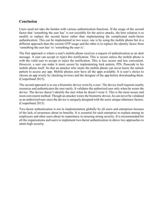 Conclusion
Users need not take the burden with various authentication functions. If the usage of the second
factor that ‘something the user has’ is not resistible for the active attacks, the best solution is to
modify or replace the second factor rather than implementing the complicated multi-factor
authentication. This can be implemented in two ways: one is by using the mobile phone but in a
different approach than the current OTP usage and the other is to replace the identity factor from
‘something the user has’ to ‘something the user is’.
The first approach is where a user's mobile phone receives a request of authentication as an alert
message. A user can accept or reject this notification. This is secure unless the mobile phone is
with the valid user to accept or reject the notification. This is less secure and less convenient.
However, a user can make it more secure by implementing lock pattern, PIN, Passcode to his
mobile phone itself. So that an attacker who steals the mobile phone can never know the unlock
pattern to access any app. Mobile phones now have all the apps available. It is user’s choice to
choose an app wisely by checking reviews and the designer of the app before downloading them.
(Cooperband 2015).
The second approach is to use a biometric device worn by a user. The device itself requests nearby
resources and authenticates the user easily. It validates the authorized user only when he wears the
device. The device doesn’t identify the user when he doesn’t wear it. This is the most secure and
most convenient method. Though an attacker wears the biometric device, he can never be validated
as an authorized user since the device is uniquely designed with the users unique inherence factors.
(Cooperband 2015)
Two-factor authentication is not in implementation globally by all users and enterprises because
of the lack of awareness about its benefits. It is essential for each enterprise to explain among its
employees and other users about its importance in ensuring strong security. It is recommended for
all the organizations and users to implement two-factor authentication in above two approaches to
attain high security.
 