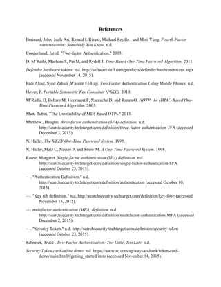 References
Brainard, John, Juels Ari, Ronald L.Rivest, Michael Szydlo , and Moti Yung. Fourth-Factor
Authentication: Somebody You Know. n.d.
Cooperband, Jared. "Two-factor Authentication." 2015.
D, M’Raihi, Machani S, Pei M, and Rydell J. Time-Based One-Time Password Algorithm. 2011.
Defender hardware tokens. n.d. http://software.dell.com/products/defender/hardwaretokens.aspx
(accessed November 14, 2015).
Fadi Aloul, Syed Zahidi ,Wassim El-Hajj. Two Factor Authentication Using Mobile Phones. n.d.
Hoyer, P. Portable Symmetric Key Container (PSKC). 2010.
M’Raihi, D, Bellare M, Hoornaert F, Naccache D, and Ranen O. HOTP: An HMAC-Based One-
Time Password Algorithm. 2005.
Matt, Rubin. "The Unreliability of MD5-based OTPs." 2013.
Matthew , Haughn. three-factor authentication (3FA) definition. n.d.
http://searchsecurity.techtarget.com/definition/three-factor-authentication-3FA (accessed
December 3, 2015).
N, Haller. The S/KEY One-Time Password System. 1995.
N, Haller, Metz C, Nesser P, and Straw M. A One-Time Password System. 1998.
Rouse, Margaret. Single-factor authentication (SFA) definition. n.d.
http://searchsecurity.techtarget.com/definition/single-factor-authentication-SFA
(accessed October 23, 2015).
—. "Authentication Definition." n.d.
http://searchsecurity.techtarget.com/definition/authentication (accessed October 10,
2015).
—. "Key fob definition." n.d. http://searchsecurity.techtarget.com/definition/key-fob> (accessed
November 15, 2015).
—. multifactor authentication (MFA) definition. n.d.
http://searchsecurity.techtarget.com/definition/multifactor-authentication-MFA (accessed
December 2, 2015).
—. "Security Token." n.d. http://searchsecurity.techtarget.com/definition/security-token
(accessed October 23, 2015).
Schneier, Bruce . Two-Factor Authentication: Too Little, Too Late. n.d.
Security Token card online demo. n.d. https://www.sc.com/sg/ways-to-bank/token-card-
demo/main.html#/getting_started/intro (accessed November 14, 2015).
 