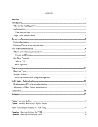 Contents
Abstract.......................................................................................................................3
Introduction .................................................................................................................3
Why Do We Need Security?....................................................................................................... 3
Authentication............................................................................................................................. 3
User authentication ................................................................................................................. 4
Single factor authentication ........................................................................................................ 4
Background..................................................................................................................5
Password protection.................................................................................................................... 5
Failures of Single factor authentication ...................................................................................... 5
Two-factor authentication .............................................................................................6
What is a Two-factor authentication?......................................................................................... 6
Context and History................................................................................................................ 6
One Time Password .................................................................................................................... 7
What is OTP?.......................................................................................................................... 7
OTP algorithm ........................................................................................................................ 7
Tokens .......................................................................................................................11
Hardware Token........................................................................................................................ 12
Software Tokens ....................................................................................................................... 13
Two factor authentication using mobile phones ....................................................................... 14
Multi factors Authentication........................................................................................16
Disadvantages of Two-factor authentication ............................................................................ 16
Advantages of Multi factors Authentication............................................................................. 17
Conclusion .................................................................................................................18
References..................................................................................................................19
Figure 1 showing Yubikey........................................................................................................... 12
Figure 2 showing Transaction Sign-in feature............................................................................. 13
Table 1 showing an example of a hash string ................................................................................ 9
Equation 1showing the input for TOTP ...................................................................................... 10
Equation 2showing the time step value....................................................................................... 10
 