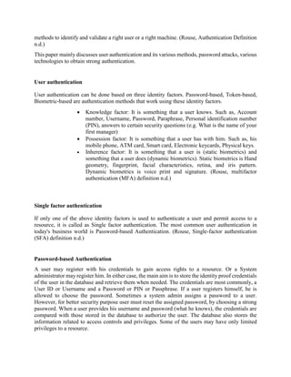 methods to identify and validate a right user or a right machine. (Rouse, Authentication Definition
n.d.)
This paper mainly discusses user authentication and its various methods, password attacks, various
technologies to obtain strong authentication.
User authentication
User authentication can be done based on three identity factors. Password-based, Token-based,
Biometric-based are authentication methods that work using these identity factors.
 Knowledge factor: It is something that a user knows. Such as, Account
number, Username, Password, Paraphrase, Personal identification number
(PIN), answers to certain security questions (e.g. What is the name of your
first manager)
 Possession factor: It is something that a user has with him. Such as, his
mobile phone, ATM card, Smart card, Electronic keycards, Physical keys.
 Inherence factor: It is something that a user is (static biometrics) and
something that a user does (dynamic biometrics). Static biometrics is Hand
geometry, fingerprint, facial characteristics, retina, and iris pattern.
Dynamic biometrics is voice print and signature. (Rouse, multifactor
authentication (MFA) definition n.d.)
Single factor authentication
If only one of the above identity factors is used to authenticate a user and permit access to a
resource, it is called as Single factor authentication. The most common user authentication in
today's business world is Password-based Authentication. (Rouse, Single-factor authentication
(SFA) definition n.d.)
Password-based Authentication
A user may register with his credentials to gain access rights to a resource. Or a System
administrator may register him. In either case, the main aim is to store the identity proof credentials
of the user in the database and retrieve them when needed. The credentials are most commonly, a
User ID or Username and a Password or PIN or Passphrase. If a user registers himself, he is
allowed to choose the password. Sometimes a system admin assigns a password to a user.
However, for better security purpose user must reset the assigned password, by choosing a strong
password. When a user provides his username and password (what he knows), the credentials are
compared with those stored in the database to authorize the user. The database also stores the
information related to access controls and privileges. Some of the users may have only limited
privileges to a resource.
 