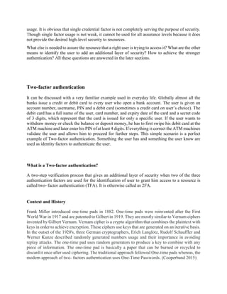 usage. It is obvious that single credential factor is not completely serving the purpose of security.
Though single factor usage is not weak, it cannot be used for all assurance levels because it does
not provide the desired high-level security to resources.
What else is needed to assure the resource that a right user is trying to access it? What are the other
means to identify the user to add an additional layer of security? How to achieve the stronger
authentication? All these questions are answered in the later sections.
Two-factor authentication
It can be discussed with a very familiar example used in everyday life. Globally almost all the
banks issue a credit or debit card to every user who open a bank account. The user is given an
account number, username, PIN and a debit card (sometimes a credit card on user’s choice). The
debit card has a full name of the user, card number, and expiry date of the card and a secret code
of 3 digits, which represent that the card is issued for only a specific user. If the user wants to
withdraw money or check the balance or deposit money, he has to first swipe his debit card at the
ATM machine and later enter his PIN of at least 4 digits. If everything is correct the ATM machines
validate the user and allows him to proceed for further steps. This simple scenario is a perfect
example of Two-factor authentication. Something the user has and something the user know are
used as identity factors to authenticate the user.
What is a Two-factor authentication?
A two-step verification process that gives an additional layer of security when two of the three
authentication factors are used for the identification of user to grant him access to a resource is
called two- factor authentication (TFA). It is otherwise called as 2FA.
Context and History
Frank Miller introduced one-time pads in 1882. One-time pads were reinvented after the First
World War in 1917 and are patented to Gilbert in 1919. They are mostly similar to Vernam ciphers
invented by Gilbert Vernam. Vernam cipher is a crypto algorithm that combines the plaintext with
keys in order to achieve encryption. These ciphers use keys that are generated on an iterative basis.
In the outset of the 1920's, three German cryptographers, Erich Langlotz, Rudolf Schauffler and
Werner Kunze described randomly generated numbers usage and their importance in avoiding
replay attacks. The one-time pad uses random generators to produce a key to combine with any
piece of information. The one-time pad is basically a paper that can be burned or recycled to
discard it once after used ciphering. The traditional approach followed One-time pads whereas, the
modern approach of two- factors authentication uses One-Time Passwords. (Cooperband 2015)
 