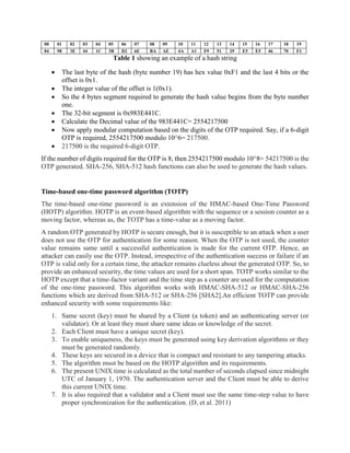 00 01 02 03 04 05 06 07 08 09 10 11 12 13 14 15 16 17 18 19
84 98 3E 44 1C 3B D2 6E BA AE 4A A1 F9 51 29 E5 E5 46 70 F1
Table 1 showing an example of a hash string
 The last byte of the hash (byte number 19) has hex value 0xF1 and the last 4 bits or the
offset is 0x1.
 The integer value of the offset is 1(0x1).
 So the 4 bytes segment required to generate the hash value begins from the byte number
one.
 The 32-bit segment is 0x983E441C.
 Calculate the Decimal value of the 983E441C= 2554217500
 Now apply modular computation based on the digits of the OTP required. Say, if a 6-digit
OTP is required, 2554217500 modulo 10^6= 217500.
 217500 is the required 6-digit OTP.
If the number of digits required for the OTP is 8, then 2554217500 modulo 10^8= 54217500 is the
OTP generated. SHA-256, SHA-512 hash functions can also be used to generate the hash values.
Time-based one-time password algorithm (TOTP)
The time-based one-time password is an extension of the HMAC-based One-Time Password
(HOTP) algorithm. HOTP is an event-based algorithm with the sequence or a session counter as a
moving factor, whereas as, the TOTP has a time-value as a moving factor.
A random OTP generated by HOTP is secure enough, but it is susceptible to an attack when a user
does not use the OTP for authentication for some reason. When the OTP is not used, the counter
value remains same until a successful authentication is made for the current OTP. Hence, an
attacker can easily use the OTP. Instead, irrespective of the authentication success or failure if an
OTP is valid only for a certain time, the attacker remains clueless about the generated OTP. So, to
provide an enhanced security, the time values are used for a short span. TOTP works similar to the
HOTP except that a time-factor variant and the time step as a counter are used for the computation
of the one-time password. This algorithm works with HMAC-SHA-512 or HMAC-SHA-256
functions which are derived from SHA-512 or SHA-256 [SHA2].An efficient TOTP can provide
enhanced security with some requirements like:
1. Same secret (key) must be shared by a Client (a token) and an authenticating server (or
validator). Or at least they must share same ideas or knowledge of the secret.
2. Each Client must have a unique secret (key).
3. To enable uniqueness, the keys must be generated using key derivation algorithms or they
must be generated randomly.
4. These keys are secured in a device that is compact and resistant to any tampering attacks.
5. The algorithm must be based on the HOTP algorithm and its requirements.
6. The present UNIX time is calculated as the total number of seconds elapsed since midnight
UTC of January 1, 1970. The authentication server and the Client must be able to derive
this current UNIX time.
7. It is also required that a validator and a Client must use the same time-step value to have
proper synchronization for the authentication. (D, et al. 2011)
 