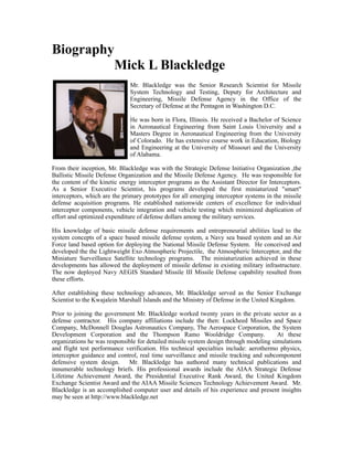 Biography
Mick L Blackledge
Mr. Blackledge was the Senior Research Scientist for Missile
System Technology and Testing, Deputy for Architecture and
Engineering, Missile Defense Agency in the Office of the
Secretary of Defense at the Pentagon in Washington D.C.
He was born in Flora, Illinois. He received a Bachelor of Science
in Aeronautical Engineering from Saint Louis University and a
Masters Degree in Aeronautical Engineering from the University
of Colorado. He has extensive course work in Education, Biology
and Engineering at the University of Missouri and the University
of Alabama.
From their inception, Mr. Blackledge was with the Strategic Defense Initiative Organization ,the
Ballistic Missile Defense Organization and the Missile Defense Agency. He was responsible for
the content of the kinetic energy interceptor programs as the Assistant Director for Interceptors.
As a Senior Executive Scientist, his programs developed the first miniaturized "smart"
interceptors, which are the primary prototypes for all emerging interceptor systems in the missile
defense acquisition programs. He established nationwide centers of excellence for individual
interceptor components, vehicle integration and vehicle testing which minimized duplication of
effort and optimized expenditure of defense dollars among the military services.
His knowledge of basic missile defense requirements and entrepreneurial abilities lead to the
system concepts of a space based missile defense system, a Navy sea based system and an Air
Force land based option for deploying the National Missile Defense System. He conceived and
developed the the Lightweight Exo Atmospheric Projectile, the Atmospheric Interceptor, and the
Miniature Surveillance Satellite technology programs. The miniaturization achieved in these
developments has allowed the deployment of missile defense in existing military infrastructure.
The now deployed Navy AEGIS Standard Missile III Missile Defense capability resulted from
these efforts.
After establishing these technology advances, Mr. Blackledge served as the Senior Exchange
Scientist to the Kwajalein Marshall Islands and the Ministry of Defense in the United Kingdom.
Prior to joining the government Mr. Blackledge worked twenty years in the private sector as a
defense contractor. His company affiliations include the then: Lockheed Missiles and Space
Company, McDonnell Douglas Astronautics Company, The Aerospace Corporation, the System
Development Corporation and the Thompson Ramo Wooldridge Company. At these
organizations he was responsible for detailed missile system design through modeling simulations
and flight test performance verification. His technical specialties include: aerothermo physics,
interceptor guidance and control, real time surveillance and missile tracking and subcomponent
defensive system design. Mr. Blackledge has authored many technical publications and
innumerable technology briefs. His professional awards include the AIAA Strategic Defense
Lifetime Achievement Award, the Presidential Executive Rank Award, the United Kingdom
Exchange Scientist Award and the AIAA Missile Sciences Technology Achievement Award. Mr.
Blackledge is an accomplished computer user and details of his experience and present insights
may be seen at http://www.blackledge.net
 