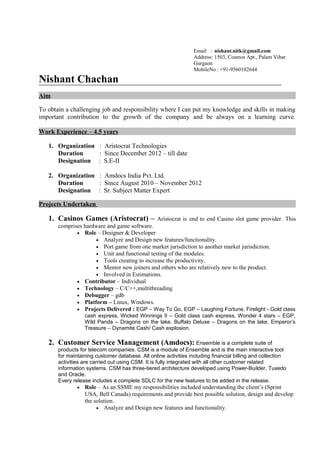 Email : nishant.nitk@gmail.com
Address: 1503, Cosmos Apt., Palam Vihar
Gurgaon
MobileNo : +91-9560102644
Nishant Chachan
Aim
To obtain a challenging job and responsibility where I can put my knowledge and skills in making
important contribution to the growth of the company and be always on a learning curve.
Work Experience – 4.5 years
1. Organization : Aristocrat Technologies
Duration : Since December 2012 – till date
Designation : S.E-II
2. Organization : Amdocs India Pvt. Ltd.
Duration : Since August 2010 – November 2012
Designation : Sr. Subject Matter Expert
Projects Undertaken
1. Casinos Games (Aristocrat) – Aristocrat is end to end Casino slot game provider. This
comprises hardware and game software.
• Role – Designer & Developer
• Analyze and Design new features/functionality.
• Port game from one market jurisdiction to another market jurisdiction.
• Unit and functional testing of the modules.
• Tools creating to increase the productivity.
• Mentor new joiners and others who are relatively new to the product.
• Involved in Estimations.
• Contributor – Individual
• Technology – C/C++,multithreading
• Debugger – gdb
• Platform – Linux, Windows.
• Projects Delivered : EGP – Way To Go, EGP – Laughing Fortune, Firelight - Gold class
cash express, Wicked Winnings II – Gold class cash express, Wonder 4 stars – EGP,
Wild Panda – Dragons on the lake, Buffalo Deluxe – Dragons on the lake, Emperor’s
Treasure – Dynamite Cash/ Cash explosion.
2. Customer Service Management (Amdocs): Ensemble is a complete suite of
products for telecom companies. CSM is a module of Ensemble and is the main interactive tool
for maintaining customer database. All online activities including financial billing and collection
activities are carried out using CSM. It is fully integrated with all other customer related
information systems. CSM has three-tiered architecture developed using Power-Builder, Tuxedo
and Oracle.
Every release includes a complete SDLC for the new features to be added in the release.
• Role – As an SSME my responsibilities included understanding the client’s (Sprint
USA, Bell Canada) requirements and provide best possible solution, design and develop
the solution.
• Analyze and Design new features and functionality.
 