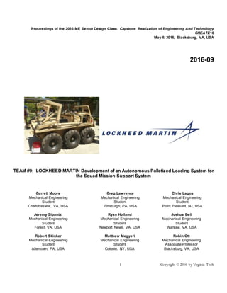 1 Copyright © 2016 by Virginia Tech
Proceedings of the 2016 ME Senior Design Class: Capstone Realization of Engineering And Technology
CREATE16
May 6, 2016, Blacksburg, VA, USA
2016-09
TEAM #9: LOCKHEED MARTIN Development of an Autonomous Palletized Loading System for
the Squad Mission Support System
Garrett Moore
Mechanical Engineering
Student
Charlottesville, VA, USA
Greg Lawrence
Mechanical Engineering
Student
Pittsburgh, PA, USA
Chris Lagos
Mechanical Engineering
Student
Point Pleasant, NJ, USA
Jeremy Sipantzi
Mechanical Engineering
Student
Forest, VA, USA
Ryan Holland
Mechanical Engineering
Student
Newport News, VA, USA
Joshua Bell
Mechanical Engineering
Student
Warsaw, VA, USA
Robert Skinker
Mechanical Engineering
Student
Allentown, PA, USA
Matthew Megyeri
Mechanical Engineering
Student
Colonie, NY, USA
Robin Ott
Mechanical Engineering
Associate Professor
Blacksburg, VA, USA
 