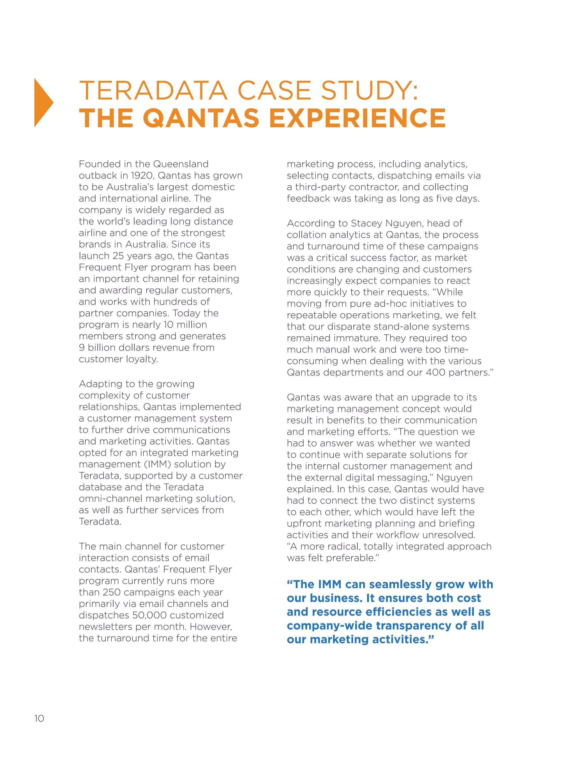 10
Founded in the Queensland
outback in 1920, Qantas has grown
to be Australia’s largest domestic
and international airline. The
company is widely regarded as
the world’s leading long distance
airline and one of the strongest
brands in Australia. Since its
launch 25 years ago, the Qantas
Frequent Flyer program has been
an important channel for retaining
and awarding regular customers,
and works with hundreds of
partner companies. Today the
program is nearly 10 million
members strong and generates
9 billion dollars revenue from
customer loyalty.
Adapting to the growing
complexity of customer
relationships, Qantas implemented
a customer management system
to further drive communications
and marketing activities. Qantas
opted for an integrated marketing
management (IMM) solution by
Teradata, supported by a customer
database and the Teradata
omni-channel marketing solution,
as well as further services from
Teradata.
The main channel for customer
interaction consists of email
contacts. Qantas’ Frequent Flyer
program currently runs more
than 250 campaigns each year
primarily via email channels and
dispatches 50,000 customized
newsletters per month. However,
the turnaround time for the entire
marketing process, including analytics,
selecting contacts, dispatching emails via
a third-party contractor, and collecting
feedback was taking as long as five days.
According to Stacey Nguyen, head of
collation analytics at Qantas, the process
and turnaround time of these campaigns
was a critical success factor, as market
conditions are changing and customers
increasingly expect companies to react
more quickly to their requests. “While
moving from pure ad-hoc initiatives to
repeatable operations marketing, we felt
that our disparate stand-alone systems
remained immature. They required too
much manual work and were too time-
consuming when dealing with the various
Qantas departments and our 400 partners.”
Qantas was aware that an upgrade to its
marketing management concept would
result in benefits to their communication
and marketing efforts. “The question we
had to answer was whether we wanted
to continue with separate solutions for
the internal customer management and
the external digital messaging,” Nguyen
explained. In this case, Qantas would have
had to connect the two distinct systems
to each other, which would have left the
upfront marketing planning and briefing
activities and their workflow unresolved.
“A more radical, totally integrated approach
was felt preferable.”
“The IMM can seamlessly grow with
our business. It ensures both cost
and resource efficiencies as well as
company-wide transparency of all
our marketing activities.”
TERADATA CASE STUDY:
THE QANTAS EXPERIENCE
 