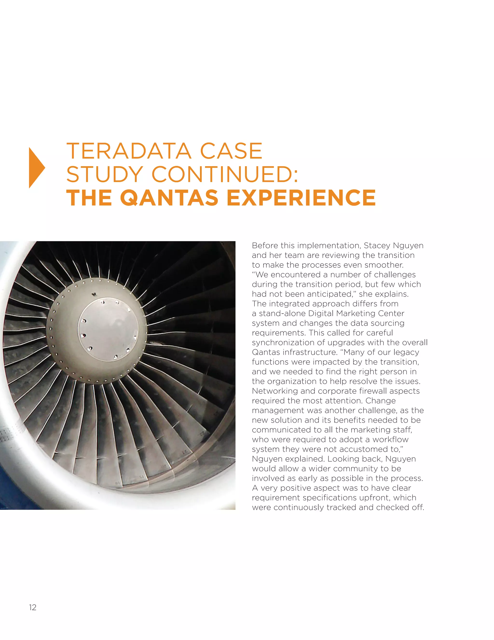 12
Before this implementation, Stacey Nguyen
and her team are reviewing the transition
to make the processes even smoother.
“We encountered a number of challenges
during the transition period, but few which
had not been anticipated,” she explains.
The integrated approach differs from
a stand-alone Digital Marketing Center
system and changes the data sourcing
requirements. This called for careful
synchronization of upgrades with the overall
Qantas infrastructure. “Many of our legacy
functions were impacted by the transition,
and we needed to find the right person in
the organization to help resolve the issues.
Networking and corporate firewall aspects
required the most attention. Change
management was another challenge, as the
new solution and its benefits needed to be
communicated to all the marketing staff,
who were required to adopt a workflow
system they were not accustomed to,”
Nguyen explained. Looking back, Nguyen
would allow a wider community to be
involved as early as possible in the process.
A very positive aspect was to have clear
requirement specifications upfront, which
were continuously tracked and checked off.
TERADATA CASE
STUDY CONTINUED:
THE QANTAS EXPERIENCE
 