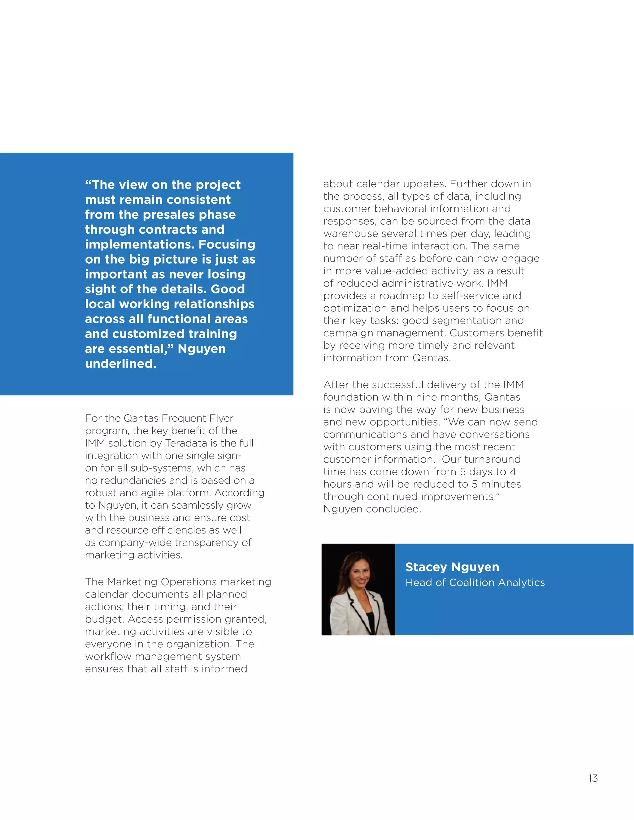 13
“The view on the project
must remain consistent
from the presales phase
through contracts and
implementations. Focusing
on the big picture is just as
important as never losing
sight of the details. Good
local working relationships
across all functional areas
and customized training
are essential,” Nguyen
underlined.
For the Qantas Frequent Flyer
program, the key benefit of the
IMM solution by Teradata is the full
integration with one single sign-
on for all sub-systems, which has
no redundancies and is based on a
robust and agile platform. According
to Nguyen, it can seamlessly grow
with the business and ensure cost
and resource efficiencies as well
as company-wide transparency of
marketing activities.
The Marketing Operations marketing
calendar documents all planned
actions, their timing, and their
budget. Access permission granted,
marketing activities are visible to
everyone in the organization. The
workflow management system
ensures that all staff is informed
about calendar updates. Further down in
the process, all types of data, including
customer behavioral information and
responses, can be sourced from the data
warehouse several times per day, leading
to near real-time interaction. The same
number of staff as before can now engage
in more value-added activity, as a result
of reduced administrative work. IMM
provides a roadmap to self-service and
optimization and helps users to focus on
their key tasks: good segmentation and
campaign management. Customers benefit
by receiving more timely and relevant
information from Qantas.
After the successful delivery of the IMM
foundation within nine months, Qantas
is now paving the way for new business
and new opportunities. “We can now send
communications and have conversations
with customers using the most recent
customer information. Our turnaround
time has come down from 5 days to 4
hours and will be reduced to 5 minutes
through continued improvements,”
Nguyen concluded.
Stacey Nguyen
Head of Coalition Analytics
 