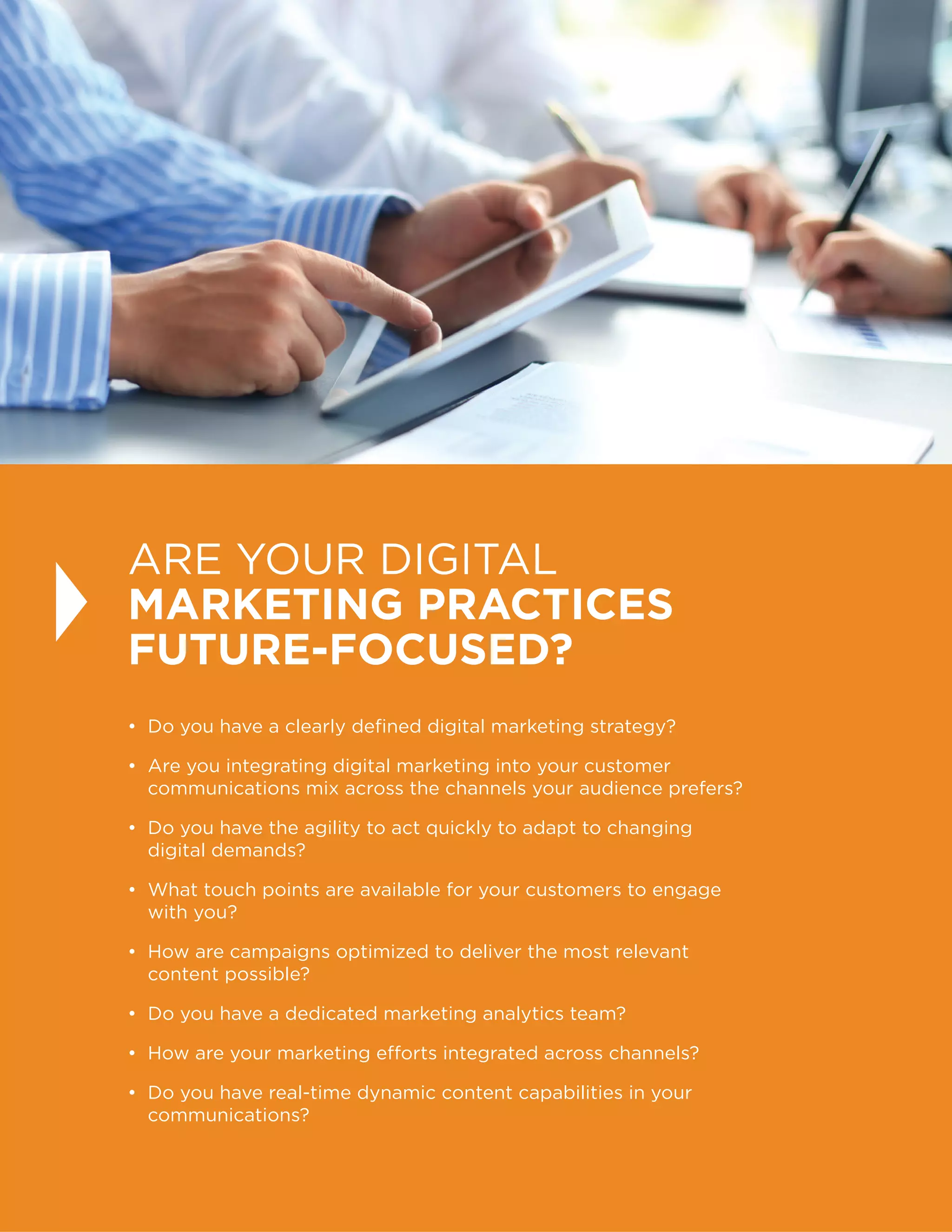 14
ARE YOUR DIGITAL
MARKETING PRACTICES
FUTURE-FOCUSED?
• Do you have a clearly defined digital marketing strategy?
• Are you integrating digital marketing into your customer
communications mix across the channels your audience prefers?
• Do you have the agility to act quickly to adapt to changing
digital demands?
• What touch points are available for your customers to engage
with you?
• How are campaigns optimized to deliver the most relevant
content possible?
• Do you have a dedicated marketing analytics team?
• How are your marketing efforts integrated across channels?
• Do you have real-time dynamic content capabilities in your
communications?
 