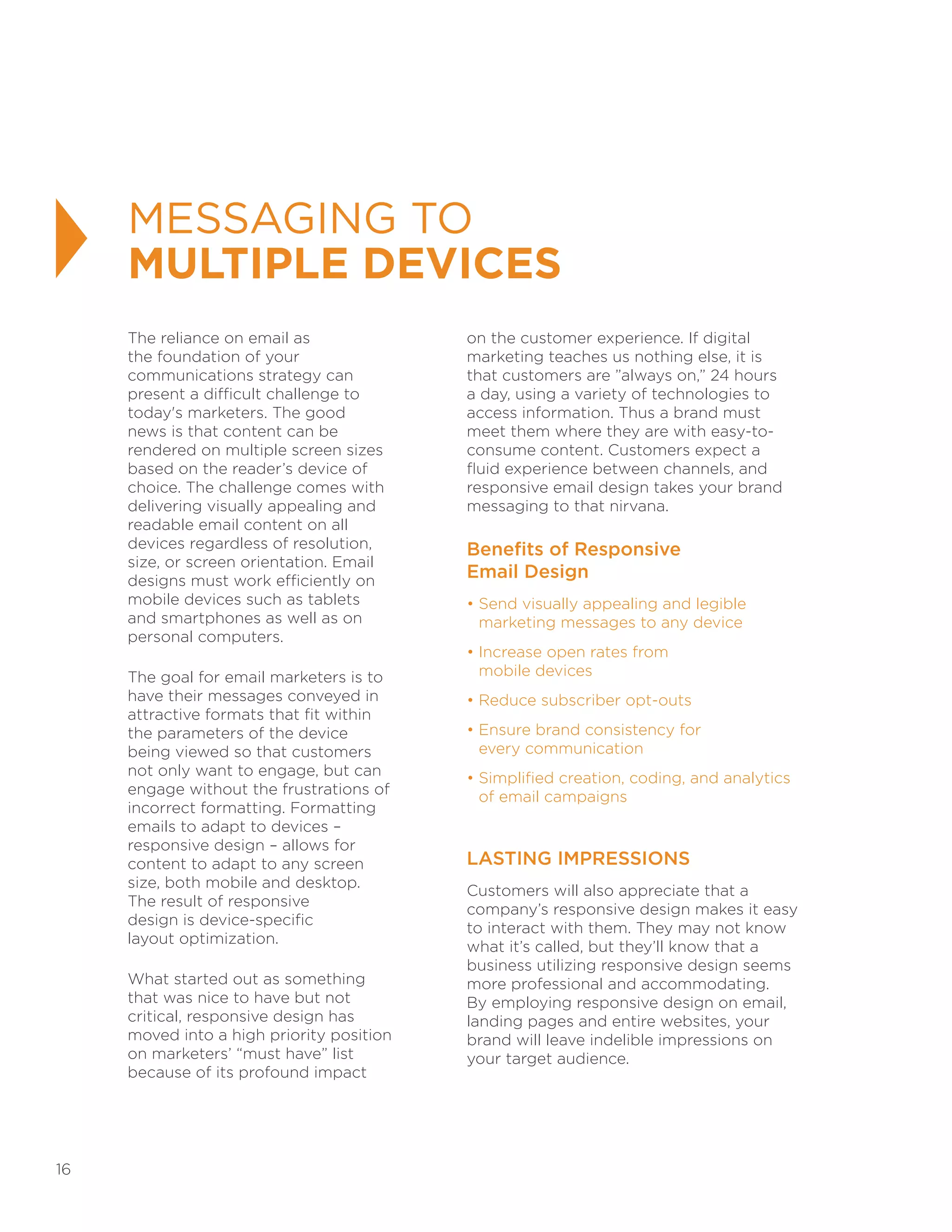 16
MESSAGING TO
MULTIPLE DEVICES
The reliance on email as
the foundation of your
communications strategy can
present a difficult challenge to
today's marketers. The good
news is that content can be
rendered on multiple screen sizes
based on the reader’s device of
choice. The challenge comes with
delivering visually appealing and
readable email content on all
devices regardless of resolution,
size, or screen orientation. Email
designs must work efficiently on
mobile devices such as tablets
and smartphones as well as on
personal computers.
The goal for email marketers is to
have their messages conveyed in
attractive formats that fit within
the parameters of the device
being viewed so that customers
not only want to engage, but can
engage without the frustrations of
incorrect formatting. Formatting
emails to adapt to devices –
responsive design – allows for
content to adapt to any screen
size, both mobile and desktop.
The result of responsive
design is device-specific
layout optimization.
What started out as something
that was nice to have but not
critical, responsive design has
moved into a high priority position
on marketers’ “must have” list
because of its profound impact
on the customer experience. If digital
marketing teaches us nothing else, it is
that customers are ”always on,” 24 hours
a day, using a variety of technologies to
access information. Thus a brand must
meet them where they are with easy-to-
consume content. Customers expect a
fluid experience between channels, and
responsive email design takes your brand
messaging to that nirvana.
Benefits of Responsive
Email Design
• Send visually appealing and legible
marketing messages to any device
• Increase open rates from
mobile devices
• Reduce subscriber opt-outs
• Ensure brand consistency for
every communication
• Simplified creation, coding, and analytics
of email campaigns
LASTING IMPRESSIONS
Customers will also appreciate that a
company’s responsive design makes it easy
to interact with them. They may not know
what it’s called, but they’ll know that a
business utilizing responsive design seems
more professional and accommodating.
By employing responsive design on email,
landing pages and entire websites, your
brand will leave indelible impressions on
your target audience.
 