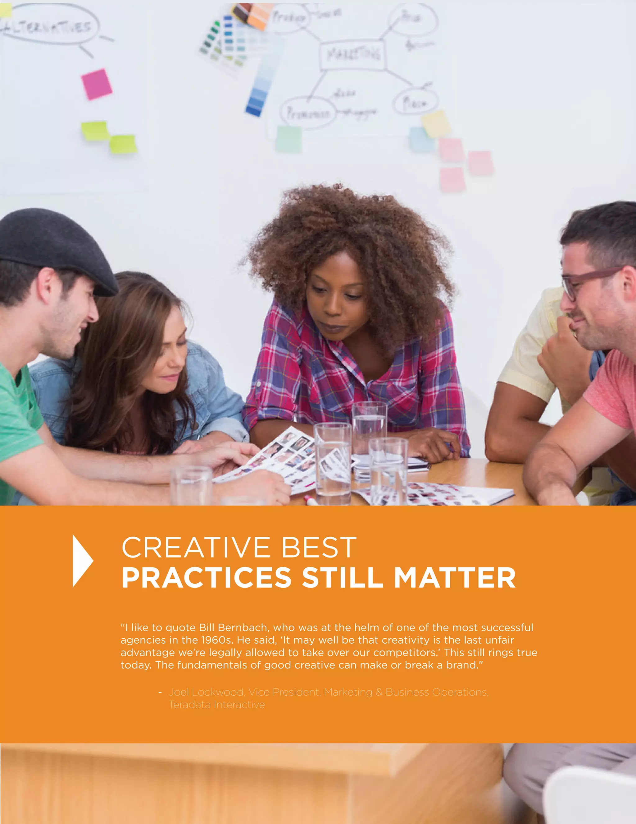 18
I like to quote Bill Bernbach, who was at the helm of one of the most successful
agencies in the 1960s. He said, ‘It may well be that creativity is the last unfair
advantage we're legally allowed to take over our competitors.’ This still rings true
today. The fundamentals of good creative can make or break a brand.
	 - Joel Lockwood, Vice President, Marketing  Business Operations,
Teradata Interactive
CREATIVE BEST
PRACTICES STILL MATTER
 