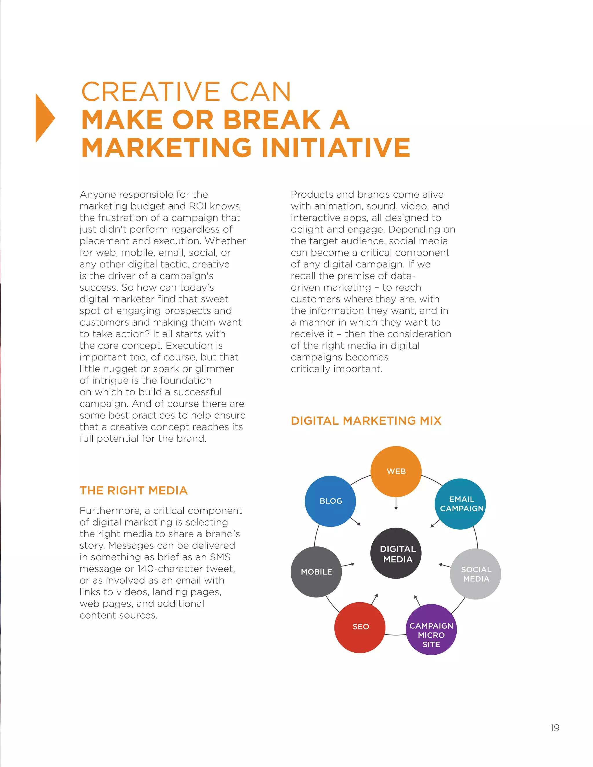 19
Anyone responsible for the
marketing budget and ROI knows
the frustration of a campaign that
just didn't perform regardless of
placement and execution. Whether
for web, mobile, email, social, or
any other digital tactic, creative
is the driver of a campaign's
success. So how can today's
digital marketer find that sweet
spot of engaging prospects and
customers and making them want
to take action? It all starts with
the core concept. Execution is
important too, of course, but that
little nugget or spark or glimmer
of intrigue is the foundation
on which to build a successful
campaign. And of course there are
some best practices to help ensure
that a creative concept reaches its
full potential for the brand.
THE RIGHT MEDIA
Furthermore, a critical component
of digital marketing is selecting
the right media to share a brand's
story. Messages can be delivered
in something as brief as an SMS
message or 140-character tweet,
or as involved as an email with
links to videos, landing pages,
web pages, and additional
content sources.
Products and brands come alive
with animation, sound, video, and
interactive apps, all designed to
delight and engage. Depending on
the target audience, social media
can become a critical component
of any digital campaign. If we
recall the premise of data-
driven marketing – to reach
customers where they are, with
the information they want, and in
a manner in which they want to
receive it – then the consideration
of the right media in digital
campaigns becomes
critically important.
DIGITAL MARKETING MIX
CREATIVE CAN
MAKE OR BREAK A
MARKETING INITIATIVE
WEB
EMAIL
CAMPAIGN
DIGITAL
MEDIA
SOCIAL
MEDIA
CAMPAIGN
MICRO
SITE
SEO
MOBILE
BLOG
 