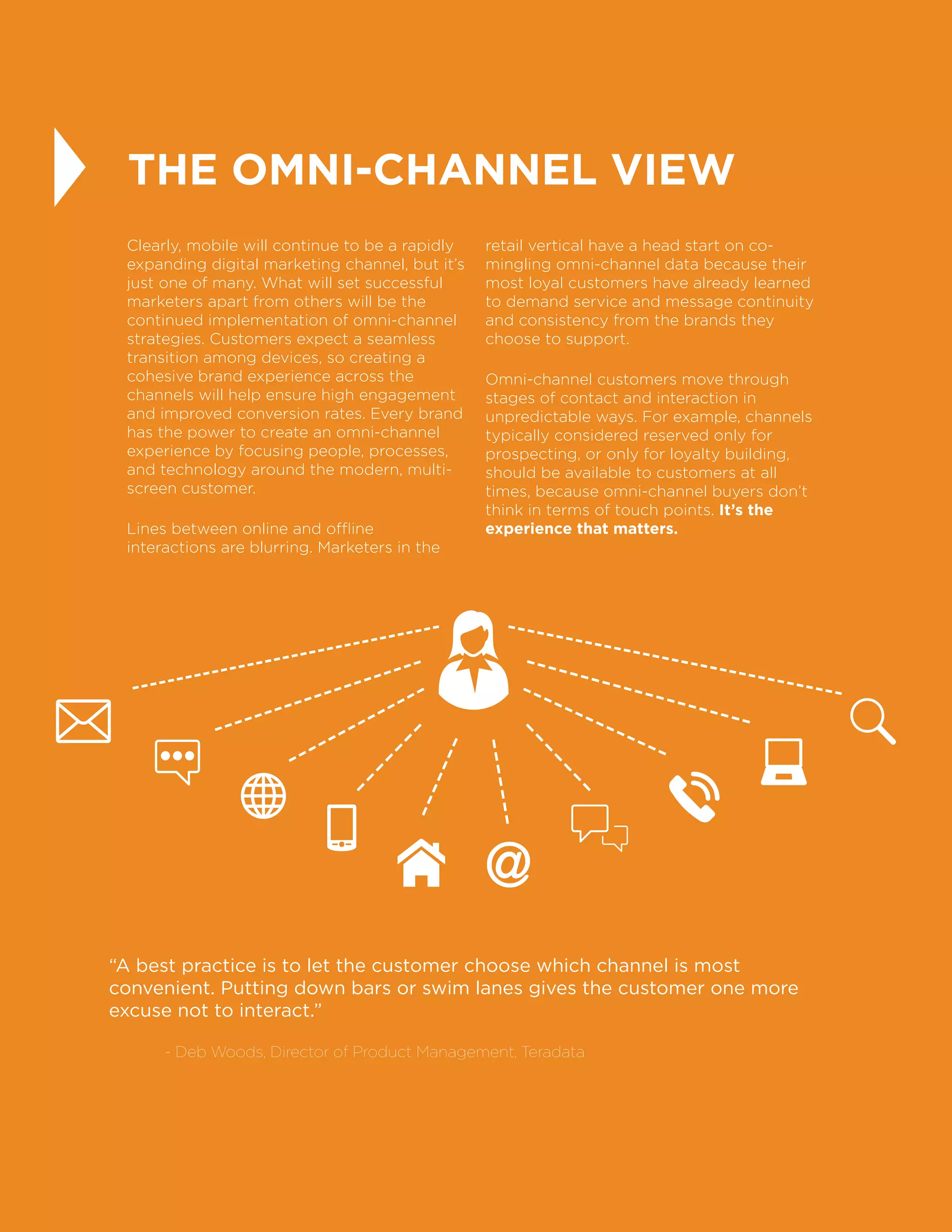 22
THE OMNI-CHANNEL VIEW
Clearly, mobile will continue to be a rapidly
expanding digital marketing channel, but it’s
just one of many. What will set successful
marketers apart from others will be the
continued implementation of omni-channel
strategies. Customers expect a seamless
transition among devices, so creating a
cohesive brand experience across the
channels will help ensure high engagement
and improved conversion rates. Every brand
has the power to create an omni-channel
experience by focusing people, processes,
and technology around the modern, multi-
screen customer.
Lines between online and offline
interactions are blurring. Marketers in the
retail vertical have a head start on co-
mingling omni-channel data because their
most loyal customers have already learned
to demand service and message continuity
and consistency from the brands they
choose to support.
Omni-channel customers move through
stages of contact and interaction in
unpredictable ways. For example, channels
typically considered reserved only for
prospecting, or only for loyalty building,
should be available to customers at all
times, because omni-channel buyers don’t
think in terms of touch points. It’s the
experience that matters.
“A best practice is to let the customer choose which channel is most
convenient. Putting down bars or swim lanes gives the customer one more
excuse not to interact.”
	 - Deb Woods, Director of Product Management, Teradata
 