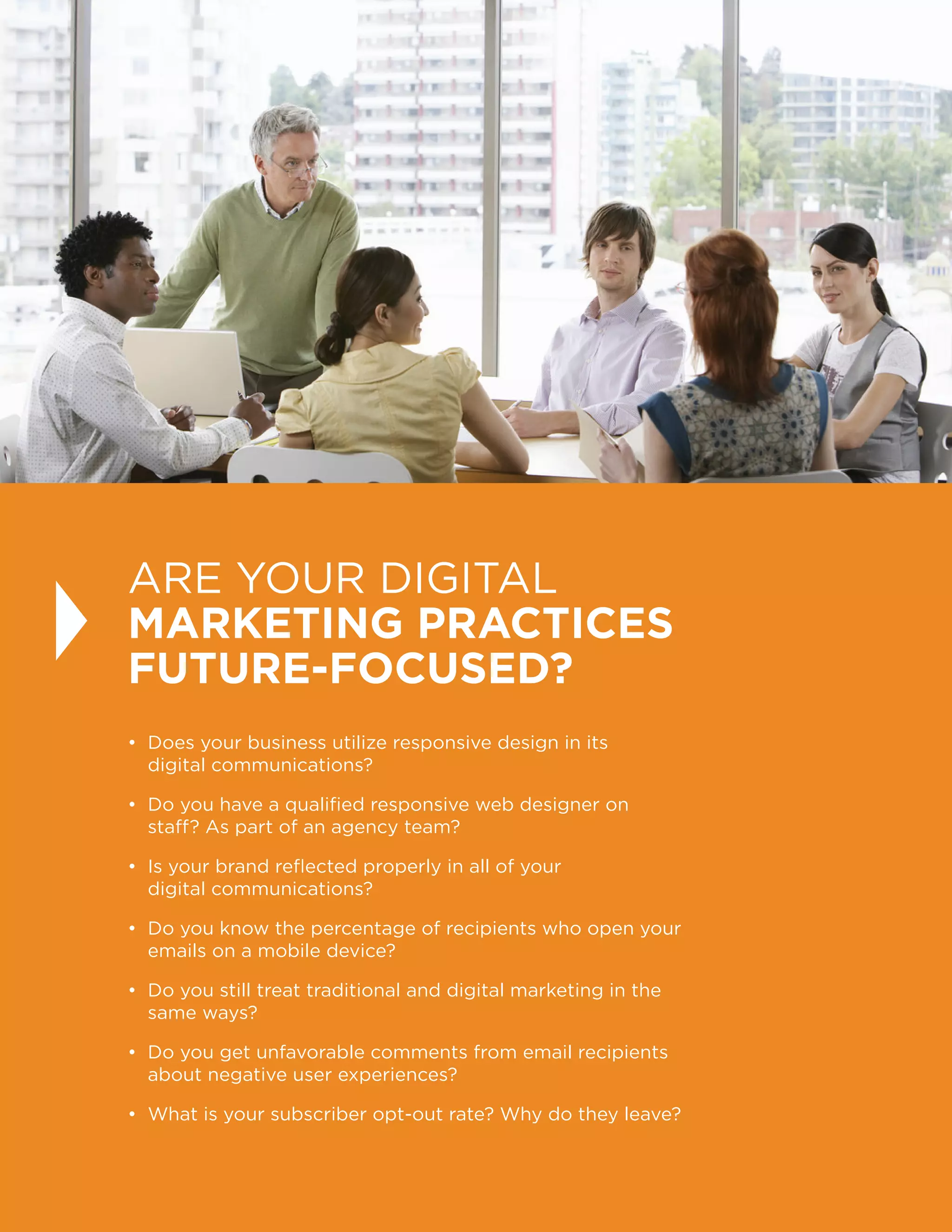 24
ARE YOUR DIGITAL
MARKETING PRACTICES
FUTURE-FOCUSED?
• Does your business utilize responsive design in its
digital communications?
• Do you have a qualified responsive web designer on
staff? As part of an agency team?
• Is your brand reflected properly in all of your
digital communications?
• Do you know the percentage of recipients who open your
emails on a mobile device?
• Do you still treat traditional and digital marketing in the
same ways?
• Do you get unfavorable comments from email recipients
about negative user experiences?
• What is your subscriber opt-out rate? Why do they leave?
 